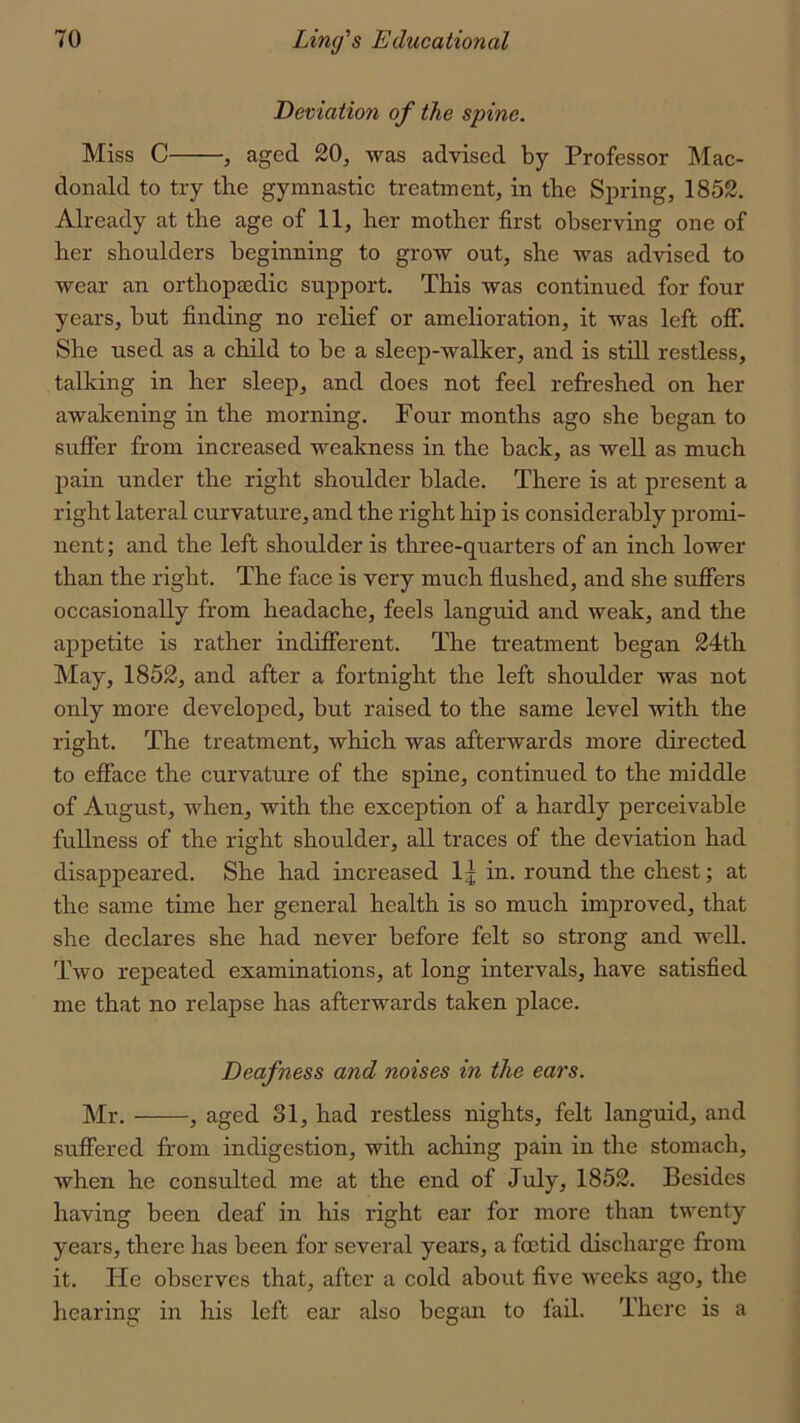 Deviation of the spine. Miss C , aged 20, was advised by Professor Mac- donald to try the gymnastic treatment, in the Spring, 1852. Already at the age of 11, her mother first observing one of her shoulders beginning to grow out, she was advised to wear an orthopaedic support. This was continued for four years, but finding no relief or amelioration, it was left off. She used as a child to be a sleep-walker, and is still restless, talking in her sleep, and does not feel refreshed on her awakening in the morning. Four months ago she began to suffer from increased weakness in the back, as well as much pain under the right shoulder blade. There is at present a right lateral curvature, and the right hip is considerably promi- nent ; and the left shoulder is three-quarters of an inch lower than the right. The face is very much flushed, and she suffers occasionally from headache, feels languid and weak, and the appetite is rather indifferent. The treatment began 24th May, 1852, and after a fortnight the left shoulder was not only more developed, but raised to the same level with the right. The treatment, which was afterwards more directed to efface the curvature of the spine, continued to the middle of August, when, with the exception of a hardly perceivable fullness of the right shoulder, all traces of the deviation had disappeared. She had increased 1 j in. round the chest; at the same time her general health is so much improved, that she declares she had never before felt so strong and well. Two repeated examinations, at long intervals, have satisfied me that no relapse has afterwards taken place. Deafness and noises in the ears. Mr. , aged 31, had restless nights, felt languid, and suffered from indigestion, with aching pain in the stomach, when he consulted me at the end of July, 1852. Besides having been deaf in his right ear for more than twenty years, there has been for several years, a foetid discharge from it. He observes that, after a cold about five weeks ago, the hearing in his left ear also begiui to fail. There is a