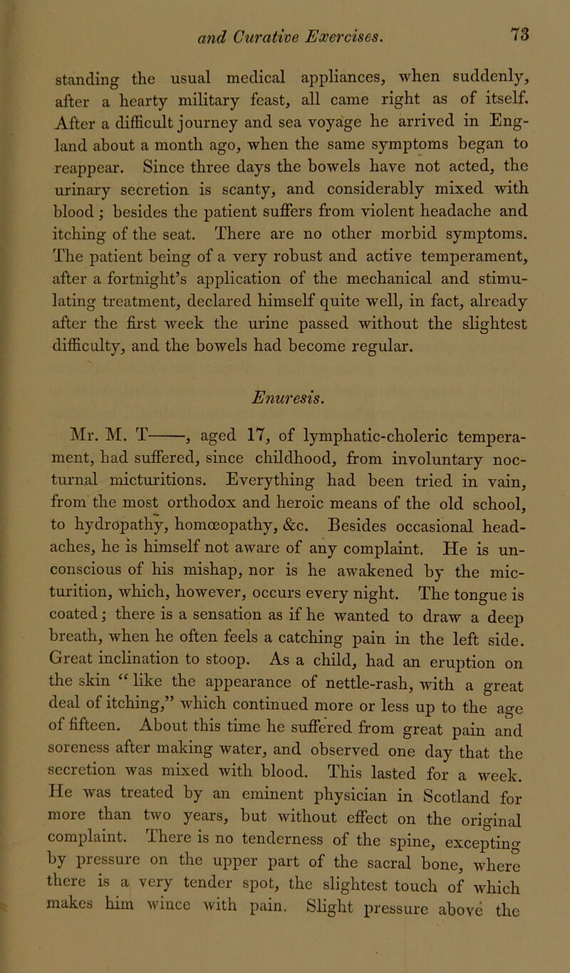 standing the usual medical appliances, when suddenly, after a hearty military feast, all came right as of itself. After a difficult journey and sea voyage he arrived in Eng- land about a month ago, when the same symptoms began to reappear. Since three days the bowels have not acted, the urinary secretion is scanty, and considerably mixed with blood ; besides the patient suffers from violent headache and itching of the seat. There are no other morbid symptoms. The patient being of a very robust and active temperament, after a fortnight’s application of the mechanical and stimu- lating treatment, declared himself quite well, in fact, already after the first week the urine passed without the slightest difficulty, and the bowels had become regular. Enuresis. Mr. M. T , aged 17, of lymphatic-choleric tempera- ment, had suffered, since childhood, from involuntary noc- turnal micturitions. Everything had been tried in vain, from the most orthodox and heroic means of the old school, to hydropathy, homoeopathy, &c. Besides occasional head- aches, he is himself not aware of any complaint. He is un- conscious of his mishap, nor is he awakened by the mic- turition, which, however, occurs every night. The tongue is coated; there is a sensation as if he wanted to draw a deep breath, when he often feels a catching pain in the left side. Great inclination to stoop. As a child, had an eruption on the skin “ like the appearance of nettle-rash, with a great deal of itching,” which continued more or less up to the age of fifteen. About this time he suffered from great pain and soreness after making water, and observed one day that the secretion was mixed with blood. This lasted for a week. He was treated by an eminent physician in Scotland for more than two years, but without effect on the original complaint. There is no tenderness of the spine, exceptino- by pressure on the upper part of the sacral bone, where there is a very tender spot, the slightest touch of which makes him wince with pain. Slight pressure above the