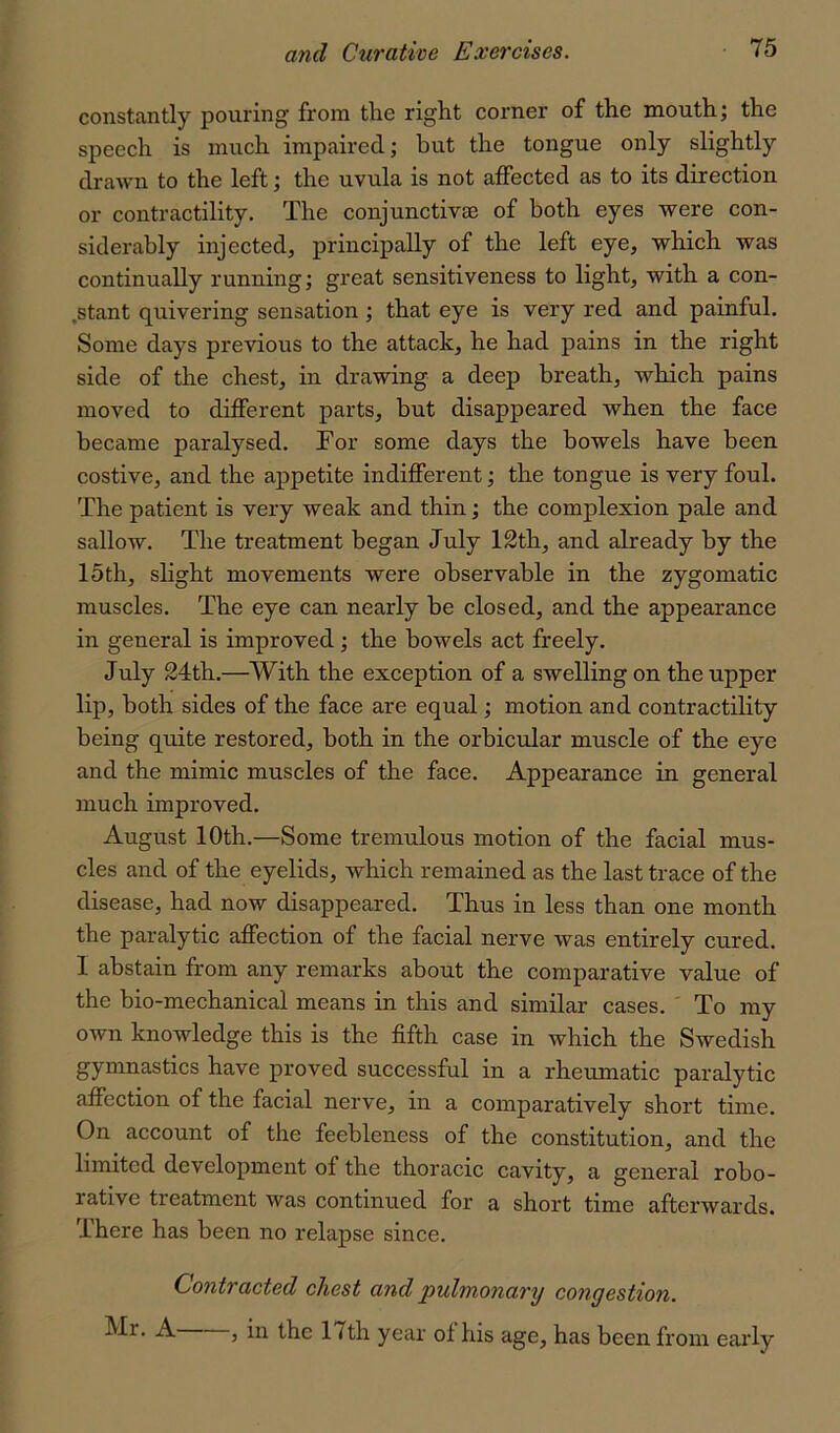 constantly pouring from the right corner of the mouth; the speech is much impaired; but the tongue only slightly drawn to the left; the uvula is not affected as to its direction or contractility. The conjunctivae of both eyes were con- siderably injected, principally of the left eye, which was continually running; great sensitiveness to light, with a con- ,stant quivering sensation ; that eye is very red and painful. Some days previous to the attack, he had pains in the right side of the chest, in drawing a deep breath, which pains moved to different parts, but disappeared when the face became paralysed. For some days the bowels have been costive, and the appetite indifferent; the tongue is very foul. The patient is very weak and thin; the complexion pale and sallow. The treatment began July 12th, and already by the 15th, slight movements were observable in the zygomatic muscles. The eye can nearly be closed, and the appearance in general is improved; the bowels act freely. July 24th.—With the exception of a swelling on the upper lip, both sides of the face are equal; motion and contractility being quite restored, both in the orbicular muscle of the eye and the mimic muscles of the face. Appearance in general much improved. August 10th.—Some tremulous motion of the facial mus- cles and of the eyelids, which remained as the last trace of the disease, had now disappeared. Thus in less than one month the paralytic affection of the facial nerve was entirely cured. I abstain from any remarks about the comparative value of the bio-mechanical means in this and similar cases. ' To my own knowledge this is the fifth case in which the Swedish gymnastics have proved successful in a rheumatic paralytic affection of the facial nerve, in a comparatively short time. On account of the feebleness of the constitution, and the limited development of the thoracic cavity, a general robo- rative treatment was continued for a short time afterwards. There has been no relapse since. Contracted chest and pulmonary congestion. Mr. A , in the 17th year of his age, has been from early