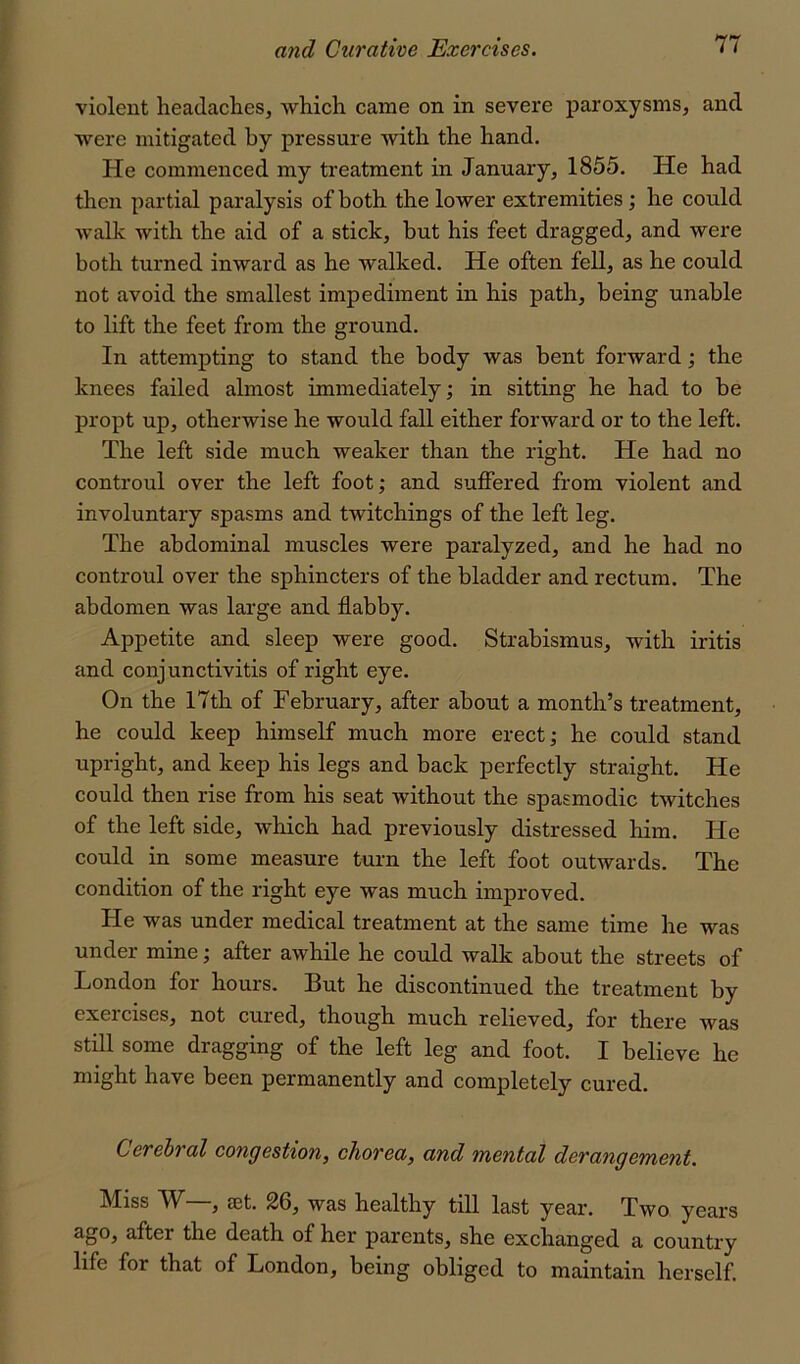 violent headaclies, which came on in severe j)aroxysnis, and were mitigated by pressure with the hand. He commenced my treatment in January, 1855. He had then partial paralysis of both the lower extremities; he could walk with the aid of a stick, but his feet dragged, and were both turned inward as he walked. He often fell, as he could not avoid the smallest impediment in his path, being unable to lift the feet from the ground. In attempting to stand the body was bent forward; the knees failed almost immediately; in sitting he had to be propt up, otherwise he would fall either forward or to the left. The left side much weaker than the right. He had no controul over the left foot; and suffered from violent and involuntary spasms and twitchings of the left leg. The abdominal muscles were paralyzed, and he had no controul over the sphincters of the bladder and rectum. The abdomen was large and flabby. Appetite and sleep were good. Strabismus, with iritis and conjunctivitis of right eye. On the 17th of February, after about a month’s treatment, he could keep himself much more erect; he could stand upright, and keep his legs and back perfectly straight. He could then rise from his seat without the spasmodic twitches of the left side, which had previously distressed him. He could in some measure turn the left foot outwards. The condition of the right eye was much improved. He was under medical treatment at the same time he was under mine; after awhile he could walk about the streets of London for hours. But he discontinued the treatment by exercises, not cured, though much relieved, for there was still some dragging of the left leg and foot. I believe he might have been permanently and completely cured. Cerebral congestion, chorea, and mental derangement. Miss W—, set. 26, was healthy till last year. Two years ago, after the death of her parents, she exchanged a country life for that of London, being obliged to maintain herself.