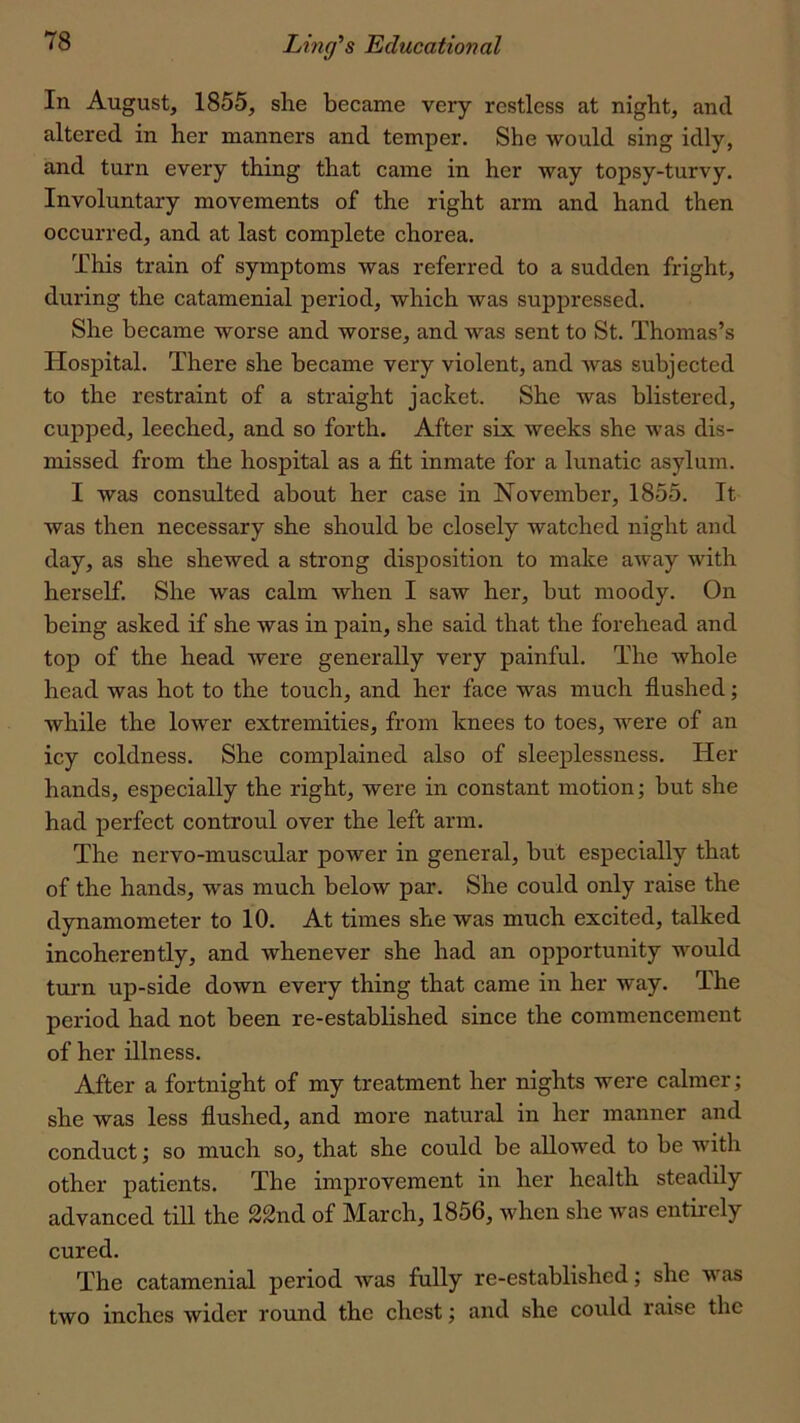 In August, 1855, she became very restless at night, and altered in her manners and temper. She would sing idly, and turn every thing that came in her way topsy-turvy. Involuntary movements of the right arm and hand then occurred, and at last complete chorea. This train of symptoms was referred to a sudden fright, during the catamenial period, which was suppressed. She became worse and worse, and was sent to St. Thomas’s Hospital. There she became very violent, and was subjected to the restraint of a straight jacket. She was blistered, cupped, leeched, and so forth. After six weeks she was dis- missed from the hospital as a fit inmate for a lunatic asylum. I was consulted about her case in November, 1855. It was then necessary she should be closely watched night and day, as she shewed a strong disposition to make away with herself. She was calm when I saw her, but moody. On being asked if she was in pain, she said that the forehead and top of the head were generally very painful. The whole head was hot to the touch, and her face was much fiushed; while the lower extremities, from knees to toes, were of an icy coldness. She complained also of sleeplessness. Her hands, especially the right, were in constant motion; but she had perfect controul over the left arm. The nervo-muscular power in general, but especially that of the hands, was much below par. She could only raise the dynamometer to 10. At times she was much excited, talked incoherently, and whenever she had an opportunity would turn up-side down every thing that came in her way. The period had not been re-established since the commencement of her illness. After a fortnight of my treatment her nights were calmer; she was less fiushed, and more natural in her manner and conduct; so much so, that she could be allowed to be with other patients. The improvement in her health steadily advanced till the 22nd of March, 1856, when she was entirely cured. The catamenial period was fully re-established; she was two inches wider round the chest; and she could raise the