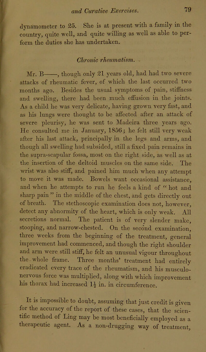 dynamometer to 25. She is at present with a family in the country, quite well, and quite willing as well as able to per- form the duties she has undertaken. Chronic rheumatism. - B^ though only 21 years old, had had two severe attacks of rheumatic fever, of which the last occurred two months ago. Besides the usual symptoms of pain, stiffness and swelling, there had been much effusion in the joints. As a child he was very delicate, having grown very fast, and as his lungs were thought to be affected after an attack of severe pleurisy, he was sent to Madeira three years ago. He consulted me in January, 1856; he felt still very weak after his last attack, principally in the legs and arms, and though all swelling had subsided, still a fixed pain remains in the supra-scapular fossa, most on the right side, as well as at the insertion of the deltoid muscles on the same side. The wrist was also stiff, and pained him much when any attempt to move it was made. Bowels want occasional assistance, and when he attempts to run he feels a kind of “ hot and sharp pain ” in the middle of the chest, and gets directly out of breath. The stethoscopic examination does not, however, detect any abnormity of the heart, which is only weak. All secretions normal. The patient is of very slender make, stooping, and narrow-chested. On the second examination, three weeks from the beginning of the treatment, general improvement had commenced, and though the right shoulder and arm were still stiff, he felt an unusual vigour throughout the. whole frame. Three months’ treatment had entirely eradicated every trace of the rheumatism, and his inusculo- nervous foice was multiplied, along with which improvement his thorax had increased in. in circumference. It is impossible to doubt, assuming that just credit is given for the accuracy of the report of these cases, that the scien- tific method of Ling may be most beneficially employed as a therapeutic agent. As a non-drugging way of treatment.