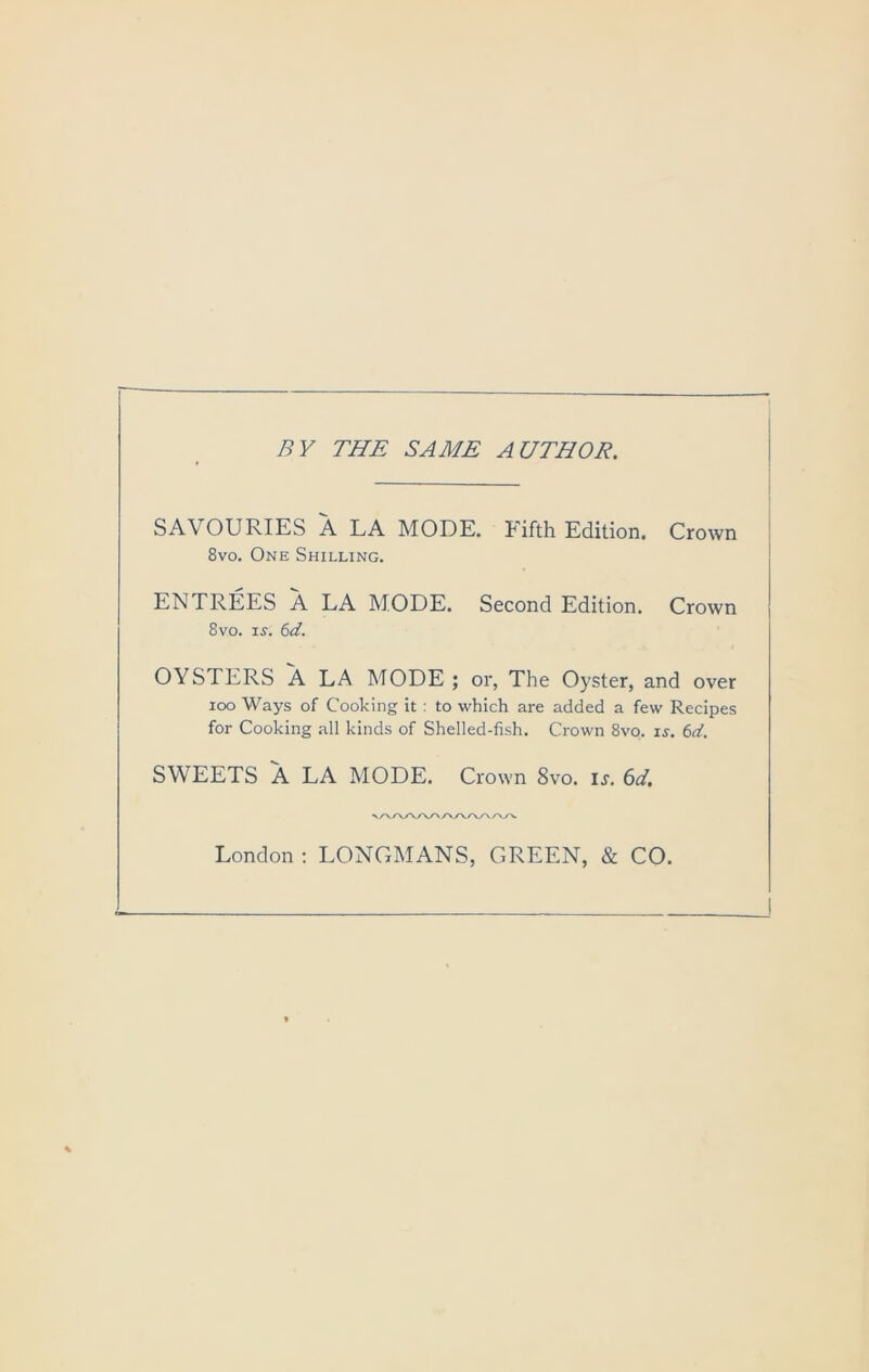 BY THE SAME AUTHOR. SAVOURIES A LA MODE. Fifth Edition. Crown 8vo. One Shilling. ENTREES A LA MODE. Second Edition. Crown 8vo. IS. 6d. OYSTERS A LA MODE; or, The Oyster, and over loo Ways of Cooking it : to which are added a few Recipes for Cooking all kinds of Shelled-fish. Crown 8vo. is. 6d. SWEETS A LA MODE. Crown 8vo. is. 6d, London : LONCxMANS, GREEN, & CO.