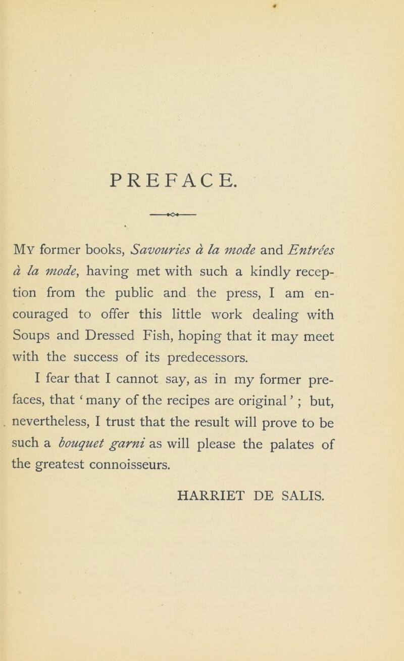 PREFACE. My former books, Savouries a la mode and Entrees a la mode^ having met with such a kindly recep- tion from the public and the press, I am en- couraged to offer this little work dealing with Soups and Dressed Fish, hoping that it may meet with the success of its predecessors. I fear that I cannot say, as in my former pre- faces, that ‘ many of the recipes are original ’ ; but, nevertheless, I trust that the result will prove to be such a bouquet garni as will please the palates of the greatest connoisseurs. HARRIET DE SALIS.