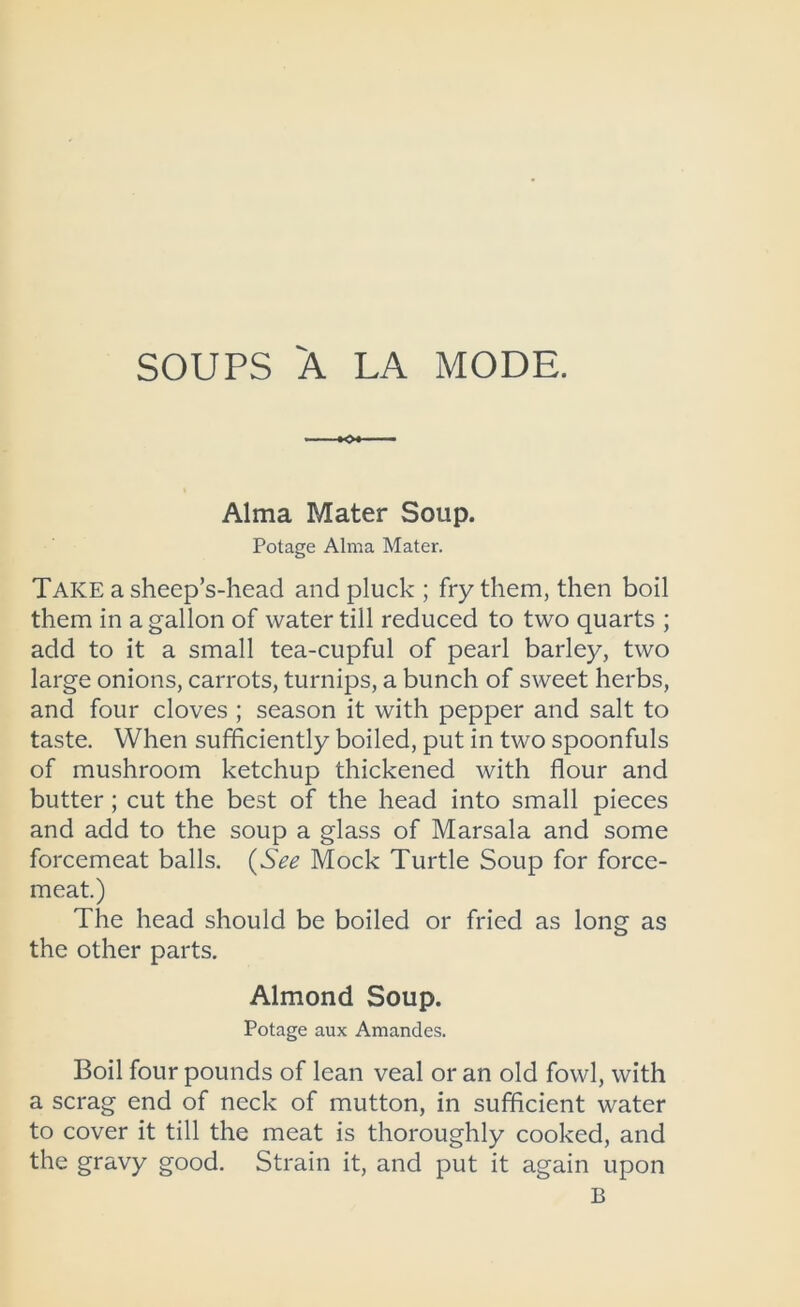 SOUPS 'A LA MODE. Alma Mater Soup. Potage Alma Mater. Take a sheep’s-head and pluck ; fry them, then boil them in a gallon of water till reduced to two quarts ; add to it a small tea-cupful of pearl barley, two large onions, carrots, turnips, a bunch of sweet herbs, and four cloves ; season it with pepper and salt to taste. When sufficiently boiled, put in two spoonfuls of mushroom ketchup thickened with flour and butter; cut the best of the head into small pieces and add to the soup a glass of Marsala and some forcemeat balls. (See Mock Turtle Soup for force- meat.) The head should be boiled or fried as long as the other parts. Almond Soup. Potage aux Amandes. Boil four pounds of lean veal or an old fowl, with a scrag end of neck of mutton, in sufficient water to cover it till the meat is thoroughly cooked, and the gravy good. Strain it, and put it again upon