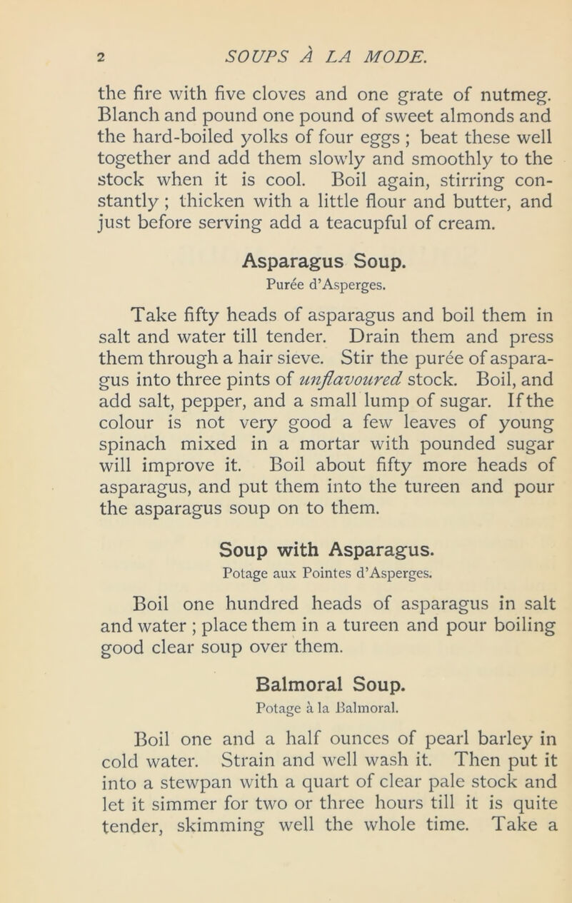 the fire with five cloves and one grate of nutmeg. Blanch and pound one pound of sweet almonds and the hard-boiled yolks of four eggs ; beat these well together and add them slowly and smoothly to the stock when it is cool. Boil again, stirring con- stantly ; thicken with a little flour and butter, and just before serving add a teacupful of cream. Asparagus Soup. Puree d’Asperges. Take fifty heads of asparagus and boil them in salt and water till tender. Drain them and press them through a hair sieve. Stir the puree of aspara- gus into three pints of unflavoured stock. Boil, and add salt, pepper, and a small lump of sugar. If the colour is not very good a few leaves of young spinach mixed in a mortar with pounded sugar will improve it. Boil about fifty more heads of asparagus, and put them into the tureen and pour the asparagus soup on to them. Soup with Asparagus. Potage aux Pointes d’Asperges. Boil one hundred heads of asparagus in salt and water ; place them in a tureen and pour boiling good clear soup over them. Balmoral Soup. Potage a la Palmoral. Boil one and a half ounces of pearl barley in cold water. Strain and well wash it. Then put it into a stewpan with a quart of clear pale stock and let it simmer for two or three hours till it is quite tender, skimming well the whole time. Take a