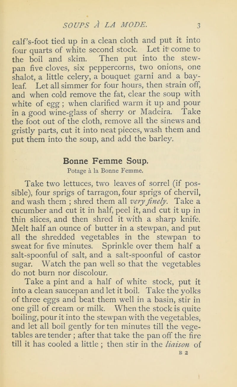 calf’s-foot tied up in a clean cloth and put it into four quarts of white second stock. Let it come to the boil and skim. Then put into the stew- pan five cloves, six peppercorns, two onions, one shalot, a little celery, a bouquet garni and a bay- leaf. Let all simmer for four hours, then strain off, and when cold remove the fat, clear the soup with white of egg ; when clarified warm it up and pour in a good wine-glass of sherry or Madeira. Take the foot out of the cloth, remove all the sinews and gristly parts, cut it into neat pieces, wash them and put them into the soup, and add the barley. Bonne Femme Soup. Potage a la Bonne Femme. Take two lettuces, two leaves of sorrel (if pos- sible), four sprigs of tarragon, four sprigs of chervil, and wash them ; shred them all very finely. Take a cucumber and cut it in half, peel it, and cut it up in thin slices, and then shred it with a sharp knife. Melt half an ounce of butter in a stewpan, and put all the shredded vegetables in the stewpan to sweat for five minutes. Sprinkle over them half a salt-spoonful of salt, and a salt-spoonful of castor sugar. Watch the pan well so that the vegetables do not burn nor discolour. Take a pint and a half of white stock, put it into a clean saucepan and let it boil. Take the yolks of three eggs and beat them well in a basin, stir in one gill of cream or milk. When the stock is quite boiling, pour it into the stewpan with the vegetables, and let all boil gently for ten minutes till the vege- tables are tender ; after that take the pan off the fire till it has cooled a little ; then stir in the liaison of