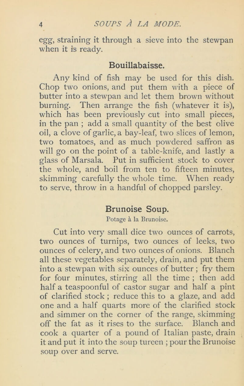 egg, straining it through a sieve into the stewpan when it is ready. Bouillabaisse. Any kind of fish may be used for this dish. Chop two onions, and put them with a piece of butter into a stewpan and let them brown without burning. Then arrange the fish (whatever it is), which has been previously cut into small pieces, in the pan ; add a small quantity of the best olive oil, a clove of garlic, a bay-leaf, two slices of lemon, two tomatoes, and as much powdered saffron as will go on the point of a table-knife, and lastly a glass of Marsala. Put in sufficient stock to cover the whole, and boil from ten to fifteen minutes, skimming carefully the whole time. When ready to serve, throw in a handful of chopped parsley. Brunoise Soup. Potage a la Brunoise. Cut into very small dice two ounces of carrots, two ounces of turnips, two ounces of leeks, two ounces of celery, and two ounces of onions. Blanch all these vegetables separately, drain, and put them into a stewpan with six ounces of butter; fry them for four minutes, stirring all the time ; then add half a teaspoonful of castor sugar and half a pint of clarified stock ; reduce this to a glaze, and add one and a half quarts more of the clarified stock and simmer on the corner of the range, skimming off the fat as it rises to the surface. Blanch and cook a quarter of a pound of Italian paste, drain it and put it into the soup tureen ; pour the Brunoise soup over and serve.