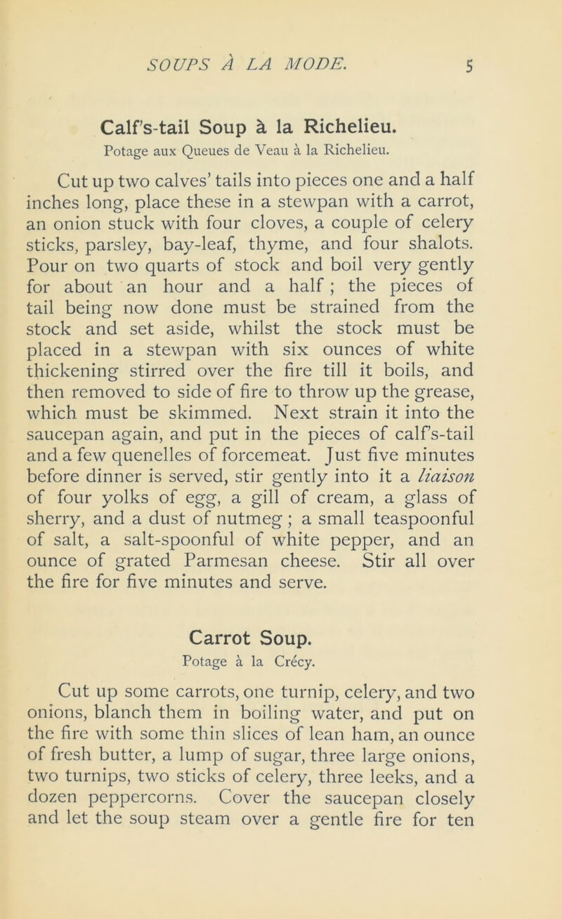 Calf’s-tail Soup k la Richelieu. Potage aux Queues de Veau a la Richelieu. Cut up two calves’ tails into pieces one and a half inches long, place these in a stewpan with a carrot, an onion stuck with four cloves, a couple of celery sticks, parsley, bay-leaf, thyme, and four shalots. Pour on two quarts of stock and boil very gently for about an hour and a half; the pieces of tail being now done must be strained from the stock and set aside, whilst the stock must be placed in a stewpan with six ounces of white thickening stirred over the fire till it boils, and then removed to side of fire to throw up the grease, which must be skimmed. Next strain it into the saucepan again, and put in the pieces of calfs-tail and a few quenelles of forcemeat. Just five minutes before dinner is served, stir gently into it a liaison of four yolks of egg, a gill of cream, a glass of sherry, and a dust of nutmeg ; a small teaspoonful of salt, a salt-spoonful of white pepper, and an ounce of grated Parmesan cheese. Stir all over the fire for five minutes and serve. Carrot Soup. Potage a la Crecy. Cut up some carrots, one turnip, celery, and two onions, blanch them in boiling water, and put on the fire with some thin slices of lean ham, an ounce of fresh butter, a lump of sugar, three large onions, two turnips, two sticks of celery, three leeks, and a dozen peppercorns. Cover the saucepan closely and let the soup steam over a gentle fire for ten