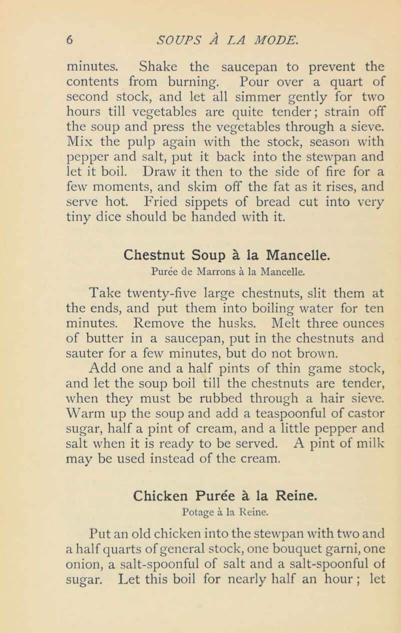 minutes. Shake the saucepan to prevent the contents from burning. Pour over a quart of second stock, and let all simmer gently for two hours till vegetables are quite tender; strain off the soup and press the vegetables through a sieve. Mix the pulp again with the stock, season with pepper and salt, put it back into the stewpan and let it boil. Draw it then to the side of fire for a few moments, and skim off the fat as it rises, and serve hot. Phaed sippets of bread cut into very tiny dice should be handed with it. Chestnut Soup a la Mancelle. Puree de Marrons a la Mancelle. Take twenty-five large chestnuts, slit them at the ends, and put them into boiling water for ten minutes. Remove the husks. Melt three ounces of butter in a saucepan, put in the chestnuts and sauter for a few minutes, but do not brown. Add one and a half pints of thin game stock, and let the soup boil till the chestnuts are tender, when they must be rubbed through a hair sieve. Warm up the soup and add a teaspoonful of castor sugar, half a pint of cream, and a little pepper and salt when it is ready to be served. A pint of milk may be used instead of the cream. Chicken Puree k la Reine. Potage a la Reine. Put an old chicken into the stewpan with two and a half quarts of general stock, one bouquet garni, one onion, a salt-spoonful of salt and a salt-spoonful of sugar. Let this boil for nearly half an hour ; let