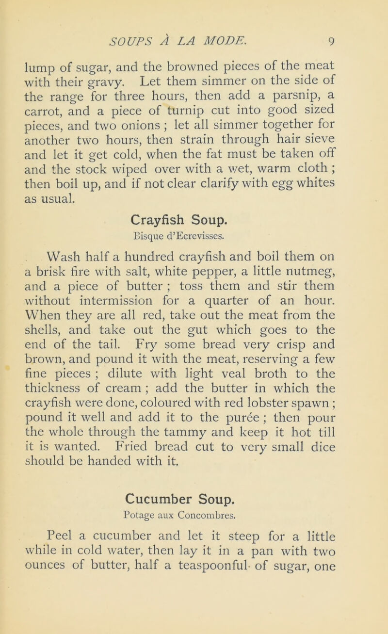 lump of sugar, and the browned pieces of the meat with their gravy. Let them simmer on the side of the range for three hours, then add a parsnip, a carrot, and a piece of turnip cut into good sized pieces, and two onions ; let all simmer together for another two hours, then strain through hair sieve and let it get cold, when the fat must be taken off and the stock wiped over with a wet, warm cloth ; then boil up, and if not clear clarify with egg whites as usual. Crayfish Soup. Bisque d’Ecrevisses. Wash half a hundred crayfish and boil them on a brisk fire with salt, white pepper, a little nutmeg, and a piece of butter ; toss them and stir them without intermission for a quarter of an hour. When they are all red, take out the meat from the shells, and take out the gut which goes to the end of the tail. Fry some bread very crisp and brown, and pound it with the meat, reserving a few fine pieces ; dilute with light veal broth to the thickness of cream ; add the butter in which the crayfish were done, coloured with red lobster spawn ; pound it well and add it to the puree ; then pour the whole through the tammy and keep it hot till it is wanted. Fried bread cut to very small dice should be handed with it. Cucumber Soup. Potage aux Concombres. Peel a cucumber and let it steep for a little while in cold water, then lay it in a pan with two ounces of butter, half a teaspoonful- of sugar, one