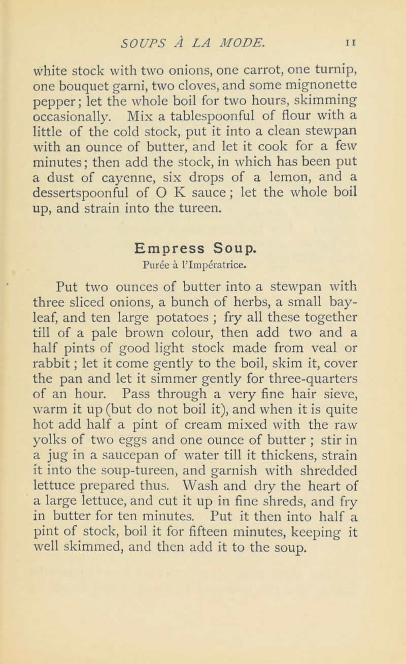 white stock with two onions, one carrot, one turnip, one bouquet garni, two cloves, and some mignonette pepper; let the whole boil for two hours, skimming occasionally. Mix a tablespoonful of flour with a little of the cold stock, put it into a clean stewpan with an ounce of butter, and let it cook for a few minutes; then add the stock, in which has been put a dust of cayenne, six drops of a lemon, and a dessertspoonful of O K sauce; let the whole boil up, and strain into the tureen. Empress Soup. Puree a I’lmp^'atrice. Put two ounces of butter into a stewpan with three sliced onions, a bunch of herbs, a small bay- leaf, and ten large potatoes ; fry all these together till of a pale brown colour, then add two and a half pints of good light stock made from veal or rabbit; let it come gently to the boil, skim it, cover the pan and let it simmer gently for three-quarters of an hour. Pass through a very fine hair sieve, warm it up (but do not boil it), and when it is quite hot add half a pint of cream mixed with the raw yolks of two eggs and one ounce of butter ; stir in a jug in a saucepan of water till it thickens, strain it into the soup-tureen, and garnish with shredded lettuce prepared thus. Wash and dry the heart of a large lettuce, and cut it up in fine shreds, and fry in butter for ten minutes. Put it then into half a pint of stock, boil it for fifteen minutes, keeping it well skimmed, and then add it to the soup.