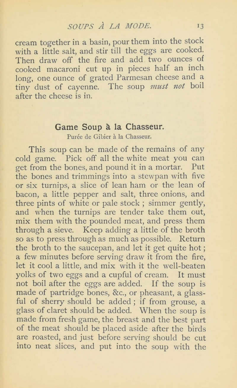 cream together in a basin, pour them into the stock with a little salt, and stir till the eggs are cooked. Then draw off the fire and add two ounces of cooked macaroni cut up in pieces half an inch long, one ounce of grated Parmesan cheese and a tiny dust of cayenne. The soup must not boil after the cheese is in. Game Soup k la Chasseur. Puree de Gibier a la Chasseur. This soup can be made of the remains of any cold game. Pick off all the white meat you can get from the bones, and pound it in a mortar. Put the bones and trimmings into a stewpan with five or six turnips, a slice of lean ham or the lean of bacon, a little pepper and salt, three onions, and three pints of white or pale stock ; simmer gently, and when the turnips are tender take them out, mix them with the pounded meat, and press them through a sieve. Keep adding a little of the broth so as to press through as much as possible. Return the broth to the saucepan, and let it get quite hot; a few minutes before serving draw it from the fire, let it cool a little, and mix with it the well-beaten yolks of two eggs and a cupful of cream. It must not boil after the eggs are added. If the soup is made of partridge bones, &c., or pheasant, a glass- ful of sherry should be added ; if from grouse, a glass of claret should be added. When the soup is made from fresh game, the breast and the best part of the meat should be placed aside after the birds are roasted, and just before serving should be cut into neat slices, and put into the soup with the