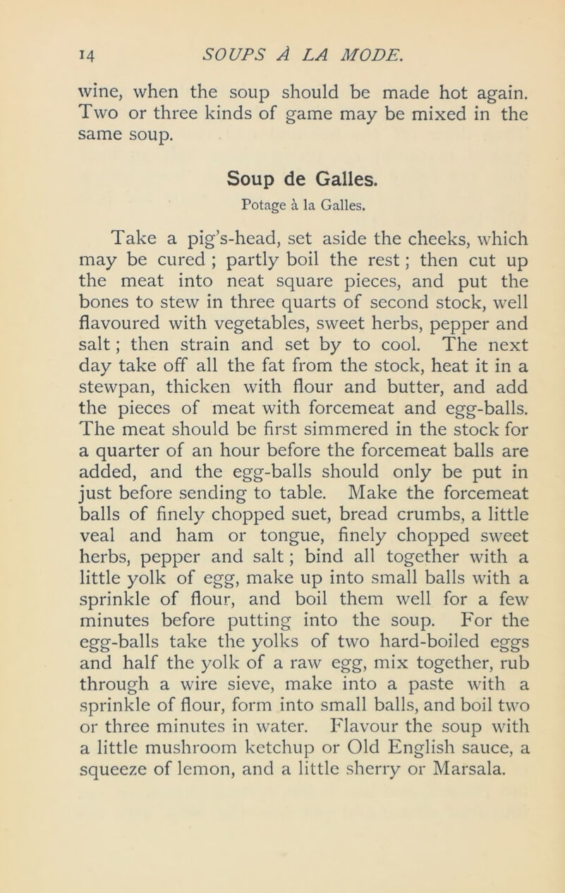 wine, when the soup should be made hot again. Two or three kinds of game may be mixed in the same soup. Soup de Galles. Potage a la Galles. Take a pig’s-head, set aside the cheeks, which may be cured ; partly boil the rest; then cut up the meat into neat square pieces, and put the bones to stew in three quarts of second stock, well flavoured with vegetables, sweet herbs, pepper and salt; then strain and set by to cool. The next day take off all the fat from the stock, heat it in a stewpan, thicken with flour and butter, and add the pieces of meat with forcemeat and egg-balls. The meat should be first simmered in the stock for a quarter of an hour before the forcemeat balls are added, and the egg-balls should only be put in just before sending to table. Make the forcemeat balls of finely chopped suet, bread crumbs, a little veal and ham or tongue, finely chopped sweet herbs, pepper and salt; bind all together with a little yolk of egg, make up into small balls with a sprinkle of flour, and boil them well for a few minutes before putting into the soup. For the egg-balls take the yolks of two hard-boiled eggs and half the yolk of a raw egg, mix together, rub through a wire sieve, make into a paste with a sprinkle of flour, form into small balls, and boil two or three minutes in water. Flavour the soup with a little mushroom ketchup or Old English sauce, a squeeze of lemon, and a little .sherry or Marsala.