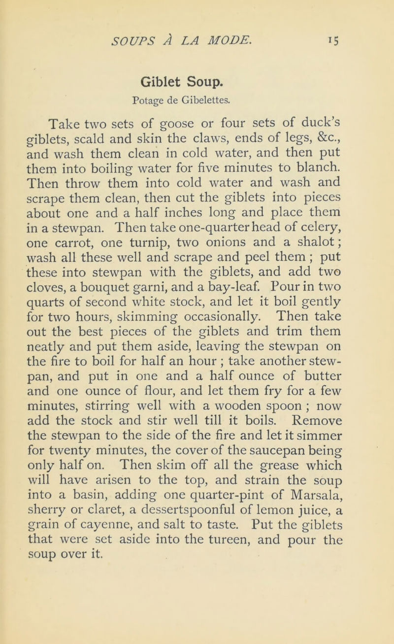 Giblet Soup. Potage de Gibelettes. Take two sets of goose or four sets of duck’s giblets, scald and skin the claws, ends of legs, &c., and wash them clean in cold water, and then put them into boiling water for five minutes to blanch. Then throw them into cold water and wash and scrape them clean, then cut the giblets into pieces about one and a half inches long and place them in a stewpan. Then take one-quarter head of celery, one carrot, one turnip, two onions and a shalot; wash all these well and scrape and peel them; put these into stewpan with the giblets, and add two cloves, a bouquet garni, and a bay-leaf. Pour in two quarts of second white stock, and let it boil gently for two hours, skimming occasionally. Then take out the best pieces of the giblets and trim them neatly and put them aside, leaving the stewpan on the fire to boil for half an hour; take another stew- pan, and put in one and a half ounce of butter and one ounce of flour, and let them fry for a few minutes, stirring well with a wooden spoon ; now add the stock and stir well till it boils. Remove the stewpan to the side of the fire and let it simmer for twenty minutes, the cover of the saucepan being only half on. Then skim off all the grease which will have arisen to the top, and strain the soup into a basin, adding one quarter-pint of Marsala, sherry or claret, a dessertspoonful of lemon juice, a grain of cayenne, and salt to taste. Put the giblets that were set aside into the tureen, and pour the soup over it.