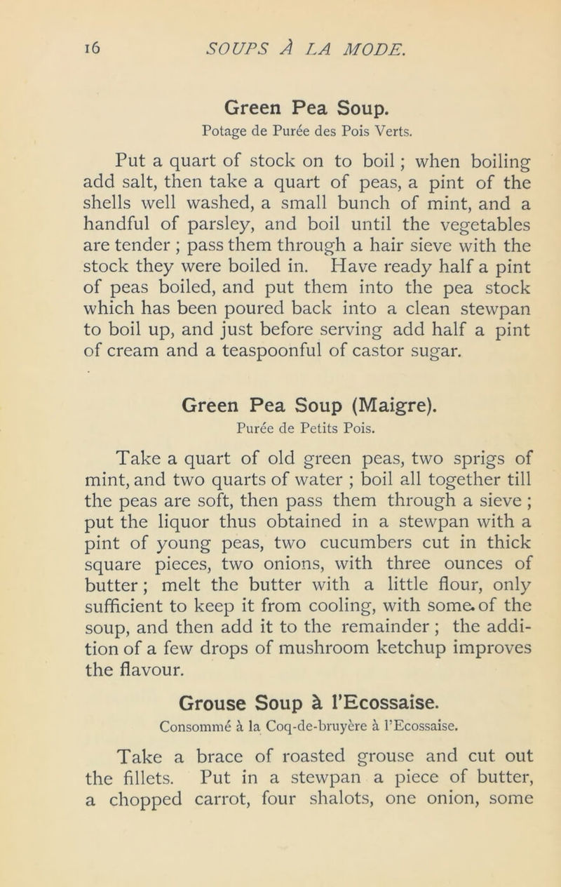 Green Pea Soup. Potage de Puree des Pois Verts. Put a quart of stock on to boil; when boiling add salt, then take a quart of peas, a pint of the shells well washed, a small bunch of mint, and a handful of parsley, and boil until the vegetables are tender ; pass them through a hair sieve with the stock they were boiled in. Have ready half a pint of peas boiled, and put them into the pea stock which has been poured back into a clean stewpan to boil up, and just before serving add half a pint of cream and a teaspoonful of castor sugar. Green Pea Soup (Maigre). Puree de Petits Pois. Take a quart of old green peas, two sprigs of mint, and two quarts of water ; boil all together till the peas are soft, then pass them through a sieve ; put the liquor thus obtained in a stewpan with a pint of young peas, two cucumbers cut in thick square pieces, two onions, with three ounces of butter; melt the butter with a little flour, only sufficient to keep it from cooling, with some, of the soup, and then add it to the remainder ; the addi- tion of a few drops of mushroom ketchup improves the flavour. Grouse Soup ^ I’Ecossaise. Consomme ^ la Coq-de-bruyere a I’Ecossaise, Take a brace of roasted grouse and cut out the fillets. Put in a stewpan a piece of butter, a chopped carrot, four shalots, one onion, some