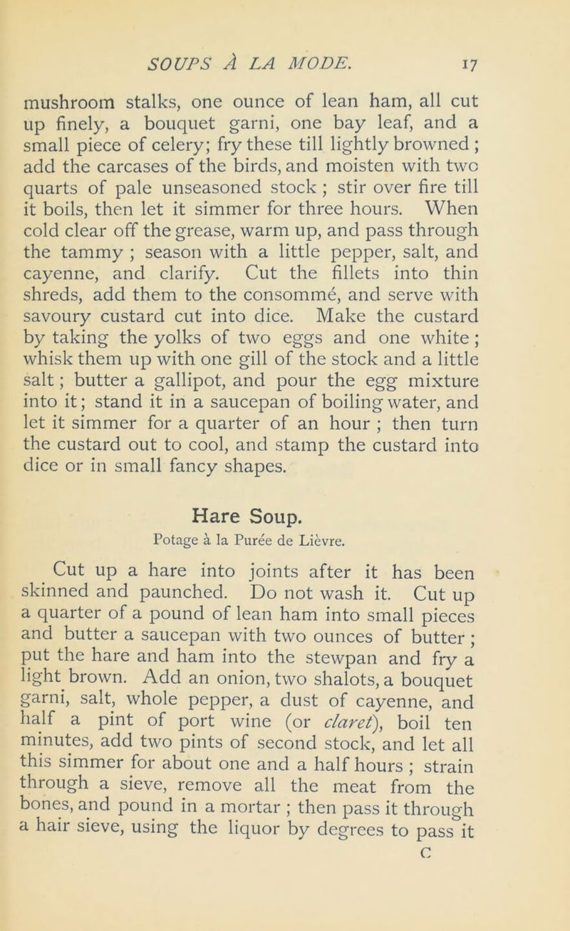 mushroom stalks, one ounce of lean ham, all cut up finely, a bouquet garni, one bay leaf, and a small piece of celery; fry these till lightly browned ; add the carcases of the birds, and moisten with two quarts of pale unseasoned stock ; stir over fire till it boils, then let it simmer for three hours. When cold clear off the grease, warm up, and pass through the tammy ; season with a little pepper, salt, and cayenne, and clarify. Cut the fillets into thin shreds, add them to the consomme, and serve with savoury custard cut into dice. Make the custard by taking the yolks of two eggs and one white; whisk them up with one gill of the stock and a little salt; butter a gallipot, and pour the egg mixture into it; stand it in a saucepan of boiling water, and let it simmer for a quarter of an hour ; then turn the custard out to cool, and stamp the custard into dice or in small fancy shapes. Hare Soup. Potage a la Puree de Lievre. Cut up a hare into joints after it has been skinned and paunched. Do not wash it. Cut up a quarter of a pound of lean ham into small pieces and butter a saucepan with two ounces of butter; put the hare and ham into the stewpan and fry a light brown. Add an onion, two shalots, a bouquet garni, salt, whole pepper, a dust of cayenne, and half a pint of port wine (or claret), boil ten minutes, add two pints of second stock, and let all this simmer for about one and a half hours ; strain through a sieve, remove all the meat from the bones, and pound in a mortar ; then pass it through a hair sieve, using the liquor by degrees to pass it c