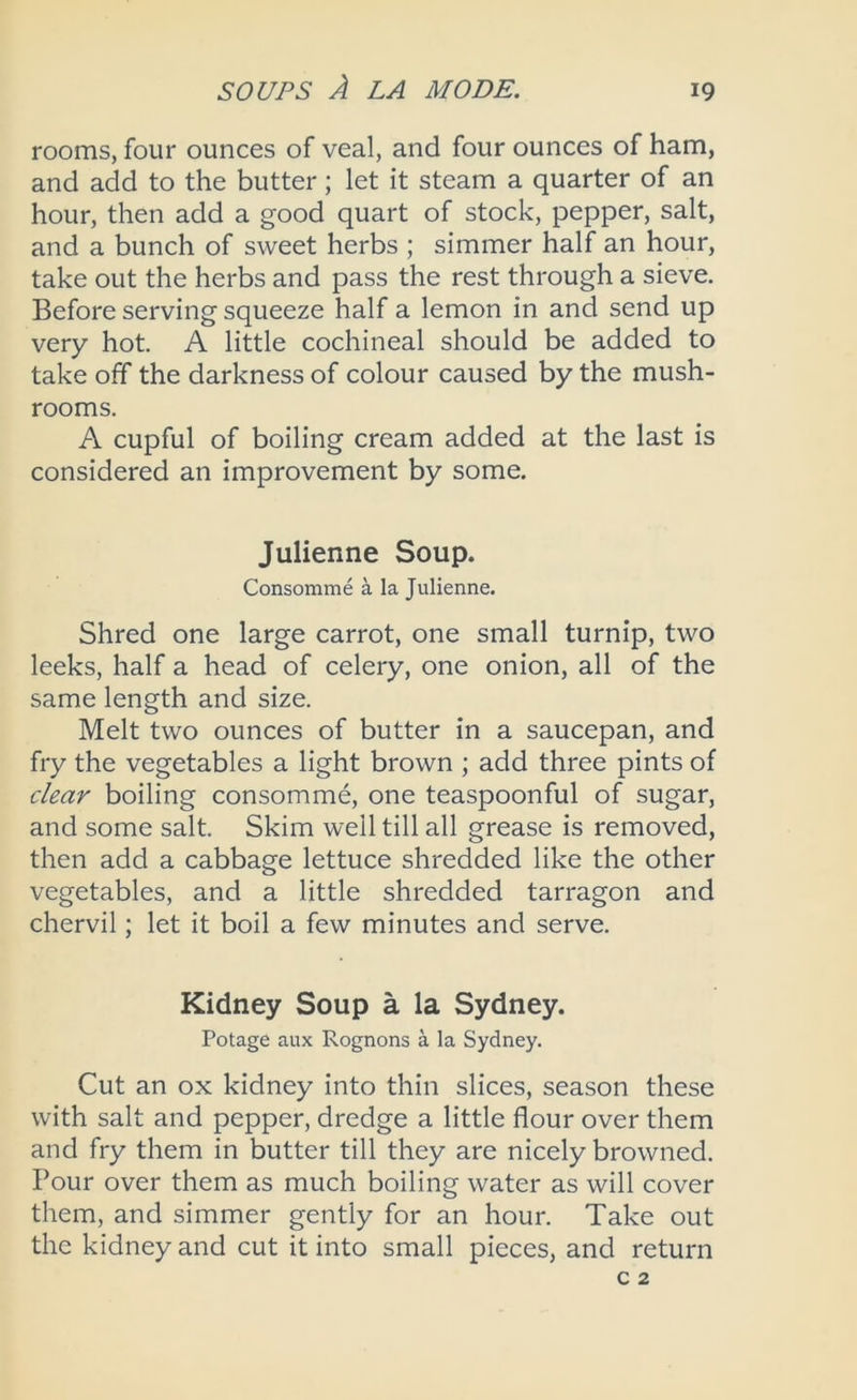 rooms, four ounces of veal, and four ounces of ham, and add to the butter; let it steam a quarter of an hour, then add a good quart of stock, pepper, salt, and a bunch of sweet herbs ; simmer half an hour, take out the herbs and pass the rest through a sieve. Before serving squeeze half a lemon in and send up very hot. A little cochineal should be added to take off the darkness of colour caused by the mush- rooms. A cupful of boiling cream added at the last is considered an improvement by some. Julienne Soup. Consomme a la Julienne. Shred one large carrot, one small turnip, two leeks, half a head of celery, one onion, all of the same length and size. Melt two ounces of butter in a saucepan, and fry the vegetables a light brown ; add three pints of clear boiling consomme, one teaspoonful of sugar, and some salt. Skim well till all grease is removed, then add a cabbage lettuce shredded like the other vegetables, and a little shredded tarragon and chervil; let it boil a few minutes and serve. Kidney Soup a la Sydney. Potage aux Rognons a la Sydney. Cut an ox kidney into thin slices, season these with salt and pepper, dredge a little flour over them and fry them in butter till they are nicely browned. Pour over them as much boiling water as will cover them, and simmer gently for an hour. Take out the kidney and cut it into small pieces, and return