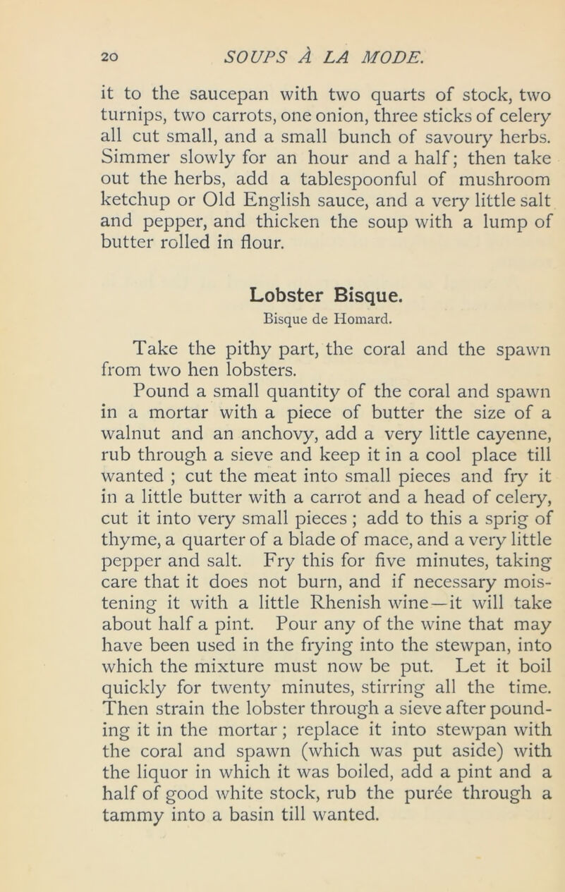 it to the saucepan with two quarts of stock, two turnips, two carrots, one onion, three sticks of celery all cut small, and a small bunch of savoury herbs. Simmer slowly for an hour and a half; then take out the herbs, add a tablespoonful of mushroom ketchup or Old English sauce, and a very little salt and pepper, and thicken the soup with a lump of butter rolled in flour. Lobster Bisque. Bisque de Homard. Take the pithy part, the coral and the spawn from two hen lobsters. Pound a small quantity of the coral and spawn in a mortar with a piece of butter the size of a walnut and an anchovy, add a very little cayenne, rub through a sieve and keep it in a cool place till wanted ; cut the meat into small pieces and fry it in a little butter with a carrot and a head of celery, cut it into very small pieces; add to this a sprig of thyme, a quarter of a blade of mace, and a very little pepper and salt. Fry this for five minutes, taking care that it does not burn, and if necessary mois- tening it with a little Rhenish wine—it will take about half a pint. Pour any of the wine that may have been used in the frying into the stewpan, into which the mixture must now be put. Let it boil quickly for twenty minutes, stirring all the time. Then strain the lobster through a sieve after pound- ing it in the mortar; replace it into stewpan with the coral and spawn (which was put aside) with the liquor in which it was boiled, add a pint and a half of good white stock, rub the puree through a tammy into a basin till wanted.