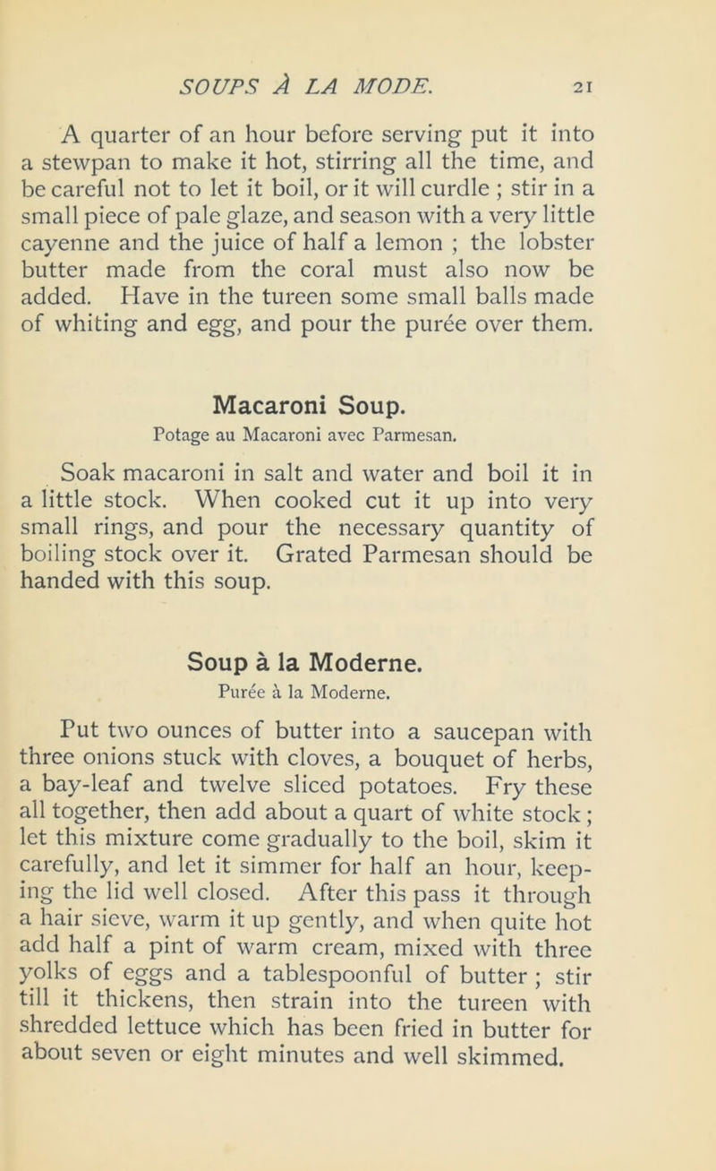 A quarter of an hour before serving put it into a stewpan to make it hot, stirring all the time, and be careful not to let it boil, or it will curdle ; stir in a small piece of pale glaze, and season with a very little cayenne and the juice of half a lemon ; the lobster butter made from the coral must also now be added. Have in the tureen some small balls made of whiting and egg, and pour the puree over them. Macaroni Soup. Potage au Macaroni avec Parmesan. Soak macaroni in salt and water and boil it in a little stock. When cooked cut it up into very small rings, and pour the necessary quantity of boiling stock over it. Grated Parmesan should be handed with this soup. Soup a la Moderne. Puree a la Moderne. Put two ounces of butter into a saucepan with three onions stuck with cloves, a bouquet of herbs, a bay-leaf and twelve sliced potatoes. Fry these all together, then add about a quart of white stock ; let this mixture come gradually to the boil, skim it carefully, and let it simmer for half an hour, keep- ing the lid well closed. After this pass it through a hair sieve, warm it up gently, and when quite hot add half a pint of warm cream, mixed with three yolks of eggs and a tablespoonful of butter ; stir till it thickens, then strain into the tureen with shredded lettuce which has been fried in butter for about seven or eight minutes and well skimmed.
