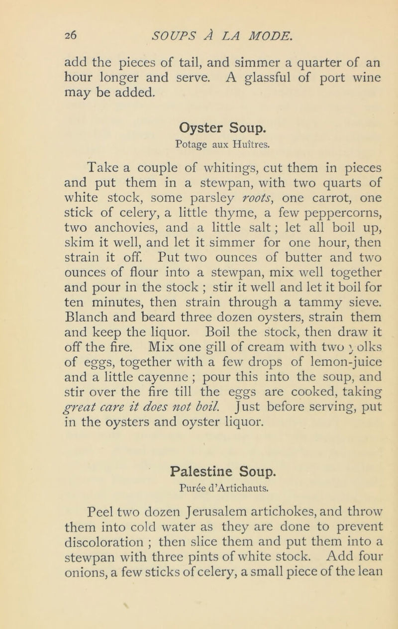 add the pieces of tail, and simmer a quarter of an hour longer and serve, A glassful of port wine may be added. Oyster Soup. Potage aux Huitres, Take a couple of whitings, cut them in pieces and put them in a stewpan, with two quarts of white stock, some parsley roots, one carrot, one stick of celery, a little thyme, a few peppercorns, two anchovies, and a little salt; let all boil up, skim it well, and let it simmer for one hour, then strain it off. Put two ounces of butter and two ounces of flour into a stewpan, mix well together and pour in the stock ; stir it well and let it boil for ten minutes, then strain through a tammy sieve, Blanch and beard three dozen oysters, strain them and keep the liquor. Boil the stock, then draw it off the fire. Mix one gill of cream with two ^ oiks of eggs, together with a few drops of lemon-juice and a little cayenne ; pour this into the soup, and stir over the fire till the eggs are cooked, taking great care it does not boil. Just before serving, put in the oysters and oyster liquor. Palestine Soup. Puree d’Artichauts, Peel two dozen Jerusalem artichokes, and throw them into cold water as they are done to prevent discoloration ; then slice them and put them into a stewpan with three pints of white stock. Add four onions, a few sticks of celery, a small piece of the lean