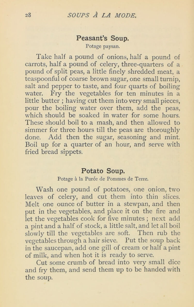 Peasant’s Soup. Potage paysan. Take half a pound of onions, half a pound of carrots, half a pound of celery, three-quarters of a pound of split peas, a little finely shredded meat, a teaspoonful of coarse brown sugar, one small turnip, salt and pepper to taste, and four quarts of boiling water. Fry the vegetables for ten minutes in a little butter ; having cut them into very small pieces, pour the boiling water over them, add the peas, which should be soaked in water for some hours. These should boil to a mash, and then allowed to simmer for three hours till the peas are thoroughly done. Add then the sugar, seasoning and mint. Boil up for a quarter of an hour, and serve with fried bread sippets. Potato Soup. Potage a la Puree de Pommes de Terre. Wash one pound of potatoes, one onion, two leaves of celery, and cut them into thin slices. Melt one ounce of butter in a stewpan, and then put in the vegetables, and place it on the fire and let the vegetables cook for five minutes ; next add a pint and a half of stock, a little salt, and let all boil slowly till the vegetables are soft. Then rub the vegetables through a hair sieve. Put the soup back in the saucepan, add one gill of cream or half a pint of milk, and when hot it is ready to serve. Cut some crumb of bread into very small dice and fry them, and send them up to be handed with the soup.