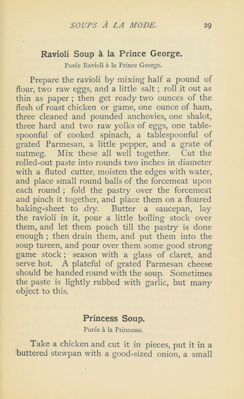 Ravioli Soup k la Prince George. Puree Ravioli a la Prince George. Prepare the ravioli by mixing half a pound of flour, two raw eggs, and a little salt; roll it out as thin as paper ; then get ready two ounces of the flesh of roast chicken or game, one ounce of ham, three cleaned and pounded anchovies, one shalot, three hard and two raw yolks of eggs, one table- spoonful of cooked spinach, a tablespoonful of grated Parmesan, a little pepper, and a grate of nutmeg. Mix these all well together. Cut the rolled-out paste into rounds two inches in diameter with a fluted cutter, moisten the edges with water, and place small round balls of the forcemeat upon each round ; fold the pastry over the forcemeat and pinch it together, and place them on a floured baking-sheet to dry. Butter a saucepan, lay the ravioli in it, pour a little boiling stock over them, and let them poach till the pastry is done enough ; then drain them, and put them into the soup tureen, and pour over them some good strong game stock ; season with a glass of claret, and serve hot. A plateful of grated Parmesan cheese should be handed round with the soup. Sometimes the paste is lightly rubbed with garlic, but many object to this. Princess Soup. Puree k la Princesse. Take a chicken and cut it in pieces, put it in a buttered stewpan with a good-sized onion, a small