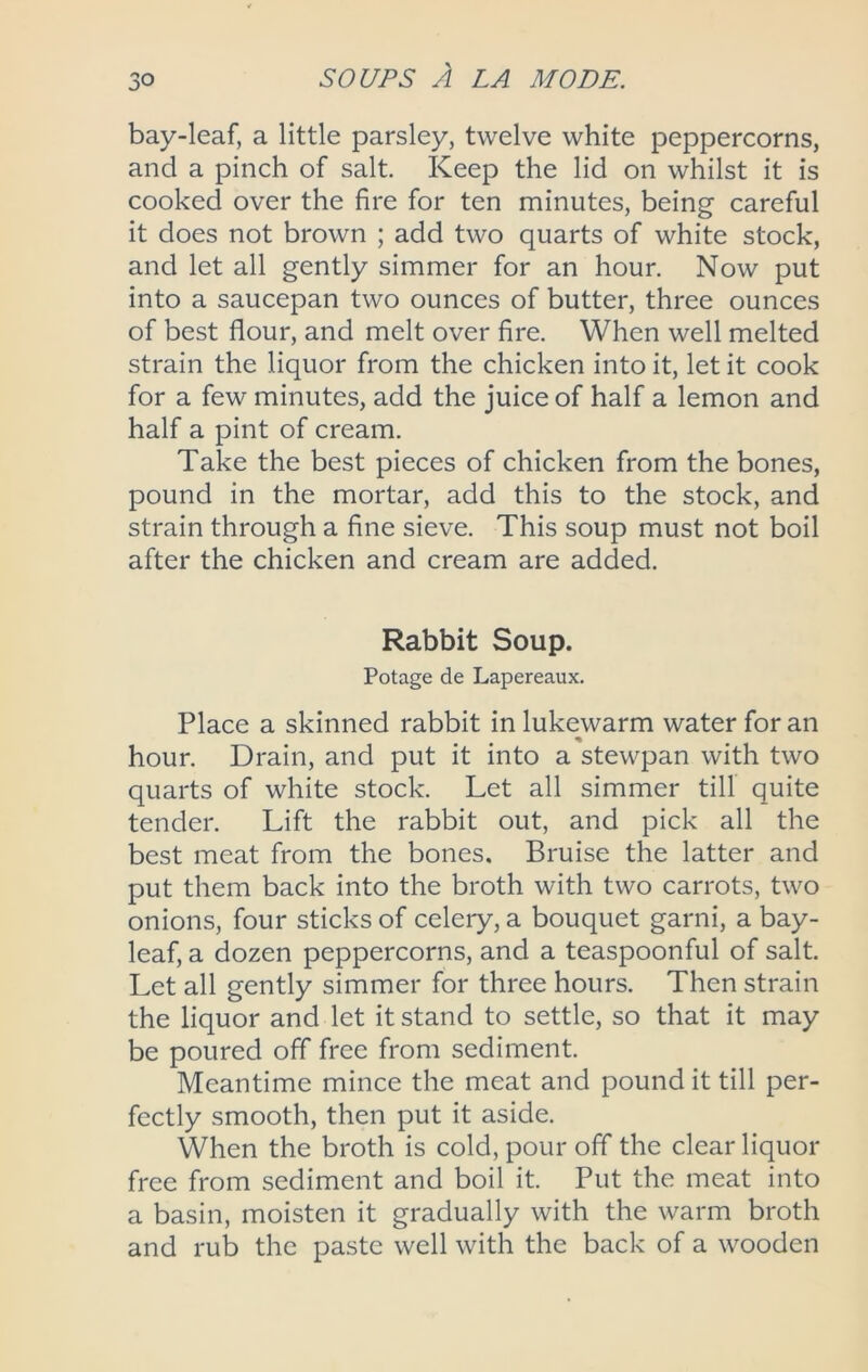 bay-leaf, a little parsley, twelve white peppercorns, and a pinch of salt. Keep the lid on whilst it is cooked over the fire for ten minutes, being careful it does not brown ; add two quarts of white stock, and let all gently simmer for an hour. Now put into a saucepan two ounces of butter, three ounces of best flour, and melt over fire. When well melted strain the liquor from the chicken into it, let it cook for a few minutes, add the juice of half a lemon and half a pint of cream. Take the best pieces of chicken from the bones, pound in the mortar, add this to the stock, and strain through a fine sieve. This soup must not boil after the chicken and cream are added. Rabbit Soup. Potage de Lapereaux. Place a skinned rabbit in lukewarm water for an hour. Drain, and put it into a stewpan with two quarts of white stock. Let all simmer till quite tender. Lift the rabbit out, and pick all the best meat from the bones. Bruise the latter and put them back into the broth with two carrots, two onions, four sticks of celery, a bouquet garni, a bay- leaf, a dozen peppercorns, and a teaspoonful of salt. Let all gently simmer for three hours. Then strain the liquor and let it stand to settle, so that it may be poured off free from sediment. Meantime mince the meat and pound it till per- fectly smooth, then put it aside. When the broth is cold, pour off the clear liquor free from sediment and boil it. Put the meat into a basin, moisten it gradually with the warm broth and rub the paste well with the back of a wooden