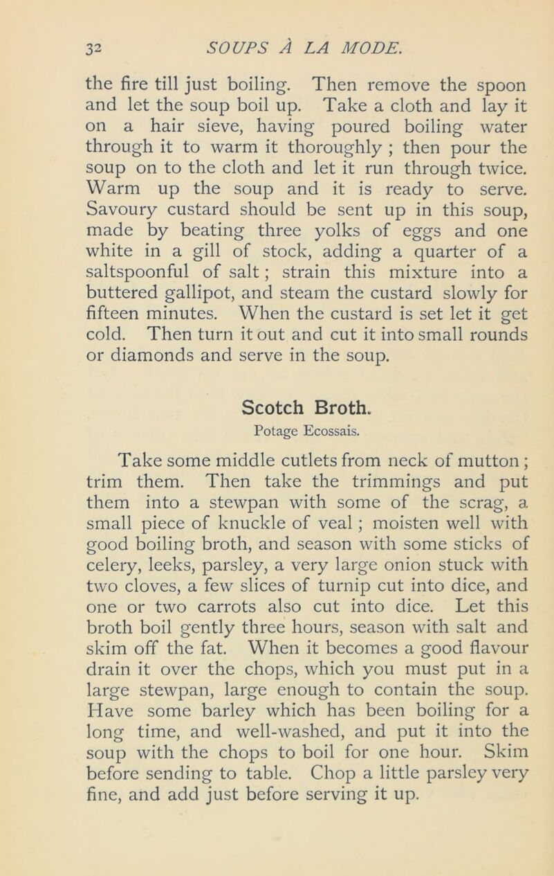 the fire till just boiling. Then remove the spoon and let the soup boil up. Take a cloth and lay it on a hair sieve, having poured boiling water through it to warm it thoroughly ; then pour the soup on to the cloth and let it run through twice. Warm up the soup and it is ready to serve. Savoury custard should be sent up in this soup, made by beating three yolks of eggs and one white in a gill of stock, adding a quarter of a saltspoonful of salt; strain this mixture into a buttered gallipot, and steam the custard slowly for fifteen minutes. When the custard is set let it get cold. Then turn it out and cut it into small rounds or diamonds and serve in the soup, Scotch Broth. Potage Ecossais. Take some middle cutlets from neck of mutton ; trim them. Then take the trimmings and put them into a stewpan with some of the scrag, a small piece of knuckle of veal; moisten well with good boiling broth, and season with some sticks of celery, leeks, parsley, a very large onion stuck with two cloves, a few slices of turnip cut into dice, and one or two carrots also cut into dice. Let this broth boil gently three hours, season with salt and skim off the fat. When it becomes a good flavour drain it over the chops, which you must put in a large stewpan, large enough to contain the soup. Have some barley which has been boiling for a long time, and well-washed, and put it into the soup with the chops to boil for one hour. Skim before sending to table. Chop a little parsley very fine, and add just before serving it up.