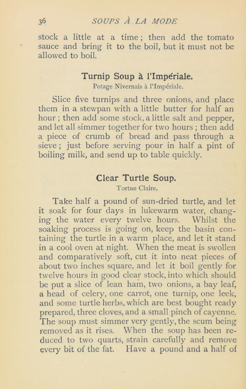 stock a little at a time; then add the tomato sauce and bring it to the boil, but it must not be allowed to boil. Turnip Soup k rimperiale. Potage Nivernais a rimperiale. Slice five turnips and three onions, and place them in a stewpan with a little butter for half an hour; then add some stock, a little salt and pepper, and let all simmer together for two hours ; then add a piece of crumb of bread and pass through a sieve; just before serving pour in half a pint of boiling milk, and send up to table quickly. Clear Turtle Soup. Tortue Claire. Take half a pound of sun-dried turtle, and let it soak for four days in lukewarm water, chang- ing the water every twelve hours. Whilst the soaking process is going on, keep the basin con- taining the turtle in a warm place, and let it stand in a cool oven at night. When the meat is swollen and comparatively soft, cut it into neat pieces of about two inches square, and let it boil gently for twelve hours in good clear stock, into which should be put a slice of lean ham, two onions, a bay leaf, a head of celery, one carrot, one turnip, one leek, and some turtle herbs, which are best bought ready prepared, three cloves, and a small pinch of cayenne. The soup must simmer very gently, the scum being removed as it rises. When the soup has been re- duced to two quarts, strain carefully and remove every bit of the fat. Have a pound and a half of