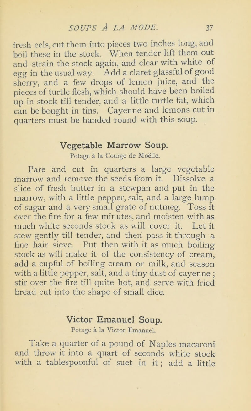 fresh eels, cut them into pieces two inches long, and boil these in the stock. When tender lift them out and strain the stock again, and clear with white of egg in the usual way. Add a claret glassful of good sherry, and a few drops of lemon juice, and the pieces of turtle flesh, which should have been boiled up in stock till tender, and a little turtle fat, which can be bought in tins. Cayenne and lemons cut in quarters must be handed round with this soup. Vegetable Marrow Soup. Potage la Courge de Moelle. Pare and cut in quarters a large vegetable marrow and remove the seeds from it. Dissolve a slice of fresh butter in a stewpan and put in the marrow, with a little pepper, salt, and a large lump of sugar and a very small grate of nutmeg. Toss it over the fire for a few minutes, and moisten with as much white seconds stock as will cover it. Let it stew gently till tender, and then pass it through a fine hair sieve. Put then with it as much boiling stock as will make it of the consistency of cream, add a cupful of boiling cream or milk, and season with a little pepper, salt, and a tiny dust of cayenne ; stir over the fire till quite hot, and serve with fried bread cut into the shape of small dice. Victor Emanuel Soup. Potage a la Victor Emanuel. Take a quarter of a pound of Naples macaroni and throw it into a quart of seconds white stock with a tablespoonful of suet in it; add a little