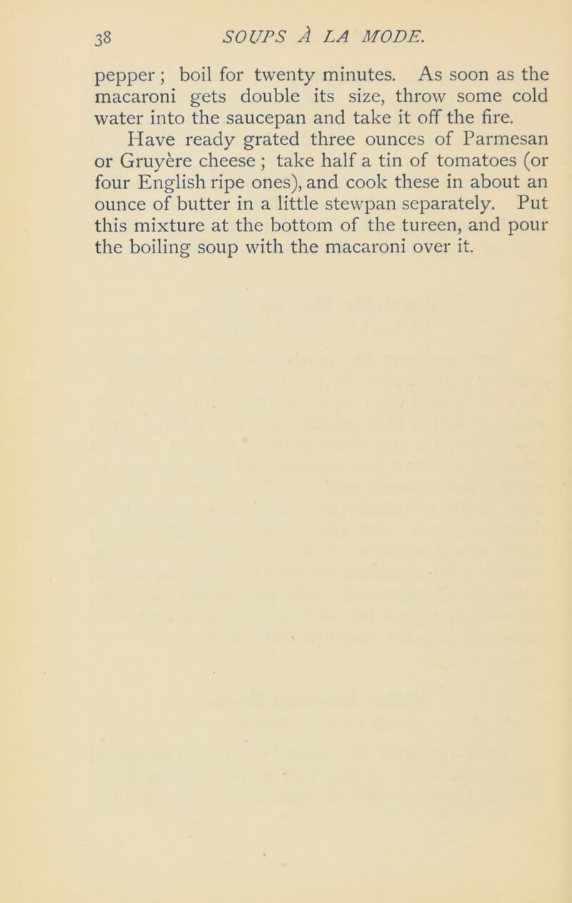 pepper ; boil for twenty minutes. As soon as the macaroni gets double its size, throw some cold water into the saucepan and take it off the fire. Have ready grated three ounces of Parmesan or Gruyere cheese; take half a tin of tomatoes (or four English ripe ones), and cook these in about an ounce of butter in a little stewpan separately. Put this mixture at the bottom of the tureen, and pour the boiling soup with the macaroni over it.