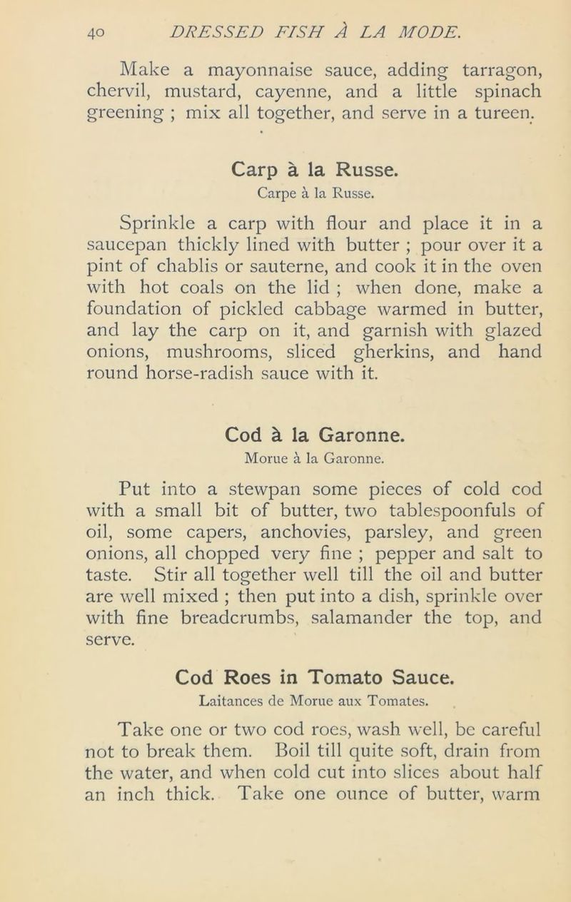 Make a mayonnaise sauce, adding tarragon, chervil, mustard, cayenne, and a little spinach greening ; mix all together, and serve in a tureen. Carp a la Russe. Carpe a la Russe. Sprinkle a carp with flour and place it in a saucepan thickly lined with butter ; pour over it a pint of chablis or sauterne, and cook it in the oven with hot coals on the lid ; when done, make a foundation of pickled cabbage warmed in butter, and lay the carp on it, and garnish with glazed onions, mushrooms, sliced gherkins, and hand round horse-radish sauce with it. Cod k la Garonne. Morue a la Garonne. Put into a stewpan some pieces of cold cod with a small bit of butter, two tablespoonfuls of oil, some capers, anchovies, parsley, and green onions, all chopped very fine ; pepper and salt to taste. Stir all together well till the oil and butter are well mixed ; then put into a dish, sprinkle over with fine breadcrumbs, salamander the top, and serve. Cod Roes in Tomato Sauce. Laitances de Morue aux Tomates. Take one or two cod roes, wash well, be careful not to break them. Boil till quite soft, drain from the water, and when cold cut into slices about half an inch thick. Take one ounce of butter, warm