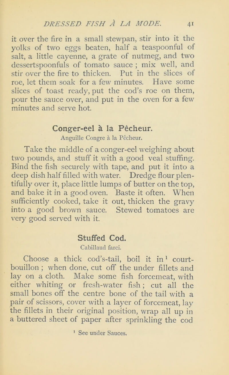 it over the fire in a small stewpan, stir into it the yolks of two eggs beaten, half a teaspoonful of salt, a little cayenne, a grate of nutmeg, and two dessertspoonfuls of tomato sauce ; mix well, and stir over the fire to thicken. Put in the slices of roe, let them soak for a few minutes. Have some slices of toast ready, put the cod’s roe on them, pour the sauce over, and put in the oven for a few minutes and serve hot. Conger-eel a la Pecheur. Anguille Congre a la Pecheur. Take the middle of a conger-eel weighing about two pounds, and stuff it with a good veal stuffing. Bind the fish securely with tape, and put it into a deep dish half filled with water. Dredge flour plen- tifully over it, place little lumps of butter on the top, and bake it in a good oven. Baste it often. When sufficiently cooked, take it out, thicken the gravy into a good brown sauce. Stewed tomatoes are very good served with it. Stuffed Cod. Cabillaud farci. Choose a thick cod’s-tail, boil it in ^ court- bouillon ; when done, cut off the under fillets and lay on a cloth. Make some fish forcemeat, with either whiting or fresh-water fish; cut all the small bones off the centre bone of the tail with a pair of scissors, cover with a layer of forcemeat, lay the fillets in their original position, wrap all up in a buttered sheet of paper after sprinkling the cod ' See under Sauces.
