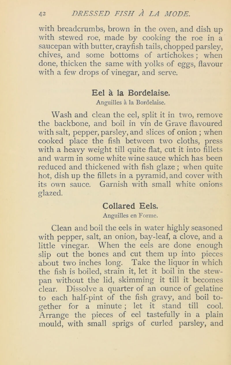 with breadcrumbs, brown in the oven, and dish up with stewed roe, made by cooking the roe in a saucepan with butter, crayfish tails, chopped parsley, chives, and some bottoms of artichokes; when done, thicken the same with yolks of eggs, flavour with a few drops of vinegar, and serve. Eel a la Bordelaise. Anguilles a la Bordelaise. Wash and clean the eel, split it in two, remove the backbone, and boil in vin de Grave flavoured with salt, pepper, parsley, and slices of onion ; when cooked place the fish between two cloths, press with a heavy weight till quite flat, cut it into fillets and warm in some white wine sauce which has been reduced and thickened with fish glaze; when quite hot, dish up the fillets in a pyramid, and cover with its own sauce. Garnish with small white onions glazed. Collared Eels. Anguilles en Forme. Clean and boil the eels in water highly seasoned with pepper, salt, an onion, bay-leaf, a clove, and a little vinegar. When the eels are done enough slip out the bones and cut them up into pieces about two inches long. Take the liquor in which the fish is boiled, strain it, let it boil in the stew- pan without the lid, skimming it till it becomes clear. Dissolve a quarter of an ounce of gelatine to each half-pint of the fish gravy, and boil to- gether for a minute ; let it stand till cool. Arrange the pieces of eel tastefully in a plain mould, with small sprigs of curled parsley, and