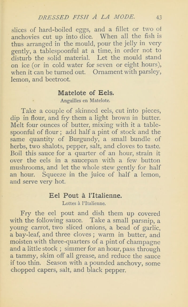 slices of hard-boiled eggs, and a fillet or two of anchovies cut up into dice. When all the fish is thus arranged in the mould, pour the jelly in very gently, a tablespoonful at a time, in order not to disturb the solid material. Let the mould stand on ice (or in cold water for seven or eight hours), when it can be turned out. Ornament with parsley, lemon, and beetroot. Matelote of Eels. Anguilles en Matelote. Take a couple of skinned eels, cut into pieces, dip in flour, and fry them a light brown in butter. Melt four ounces of butter, mixing with it a table- spoonful of flour ; add half a pint of stock and the same quantity of Burgundy, a small bundle of herbs, two shalots, pepper, salt, and cloves to taste. Boil this sauce for a quarter of an hour, strain it over the eels in a saucepan with a few button mushrooms, and let the whole stew gently for half an hour. Squeeze in the juice of half a lemon, and serve very hot. Eel Pout a I’ltalienne. Lottes a I’ltalienne. Fry the eel pout and dish them up covered with the following sauce. Take a small parsnip, a young carrot, two sliced onions, a bead of garlic, a bay-leaf, and three cloves ; warm in butter, and moisten with three-quarters of a pint of champagne and a little stock ; simmer for an hour, pass through a tammy, skim off all grease, and reduce the sauce if too thin. Season with a pounded anchovy, some chopped capers, salt, and black pepper.