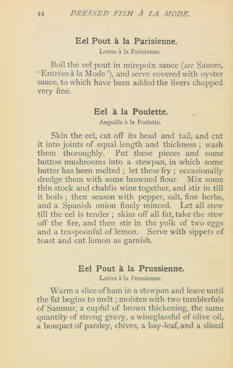 Eel Pout a la Parisienne. Lottes a la Parisienne. Boil the eel pout in mirepoix sauce {see Sauces, ‘ Entrees a la Mode ’), and serve covered with oyster sauce, to which have been added the livers chopped very fine. Eel a la Poulette. Anguille a la Poulette. Skin the eel, cut off its head and tail, and cut it into joints of equal length and thickness ; wash them thoroughly. Put these pieces and some button mushrooms into a stewpan, in which some butter has been melted ; let these fry ; occasionally dredge them with some browned flour. Mix some thin stock and chablis wine together, and stir in till it boils ; then season with pepper, salt, fine herbs, and a Spanish onion finely minced. Let all stew till the eel is tender ; skim off all fat, take the stew off the fire, and then stir in the yolk of two eggs and a teaspoonful of lemon. Serve with sippets of toast and cut lemon as garnish. Eel Pout a la Prussienne. Lottes ^ la Prussienne. Warm a slice of ham in a stewpan and leave until the fat begins to melt; moisten with two tumblerfuls of Saumur, a cupful of brown thickening, the same quantity of strong gravy, a wineglassful of olive oil, a bouquet of parsley, chives, a bay-leaf, and a sliced