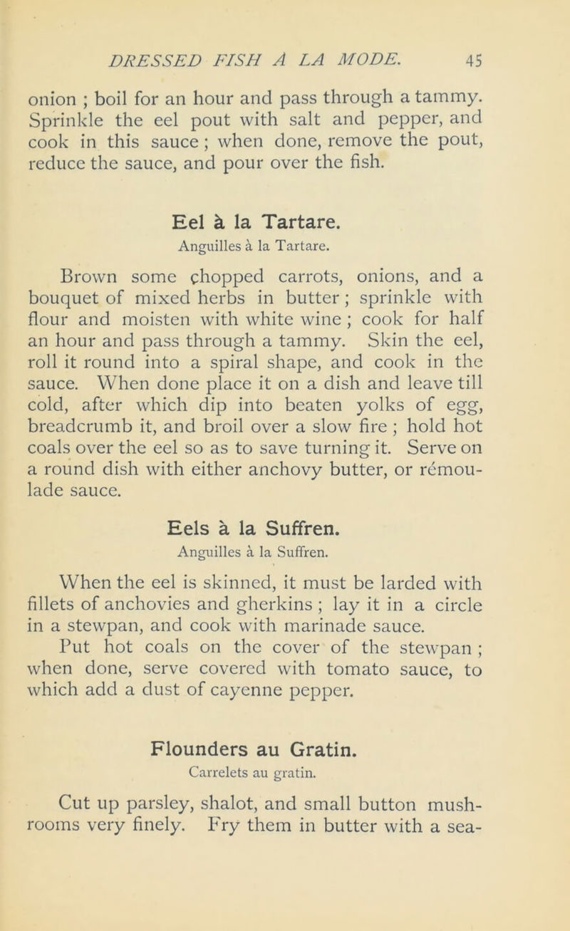 onion ; boil for an hour and pass through a tammy. Sprinkle the eel pout with salt and pepper, and cook in this sauce; when done, remove the pout, reduce the sauce, and pour over the fish. Eel k la Tartare. Anguilles a la Tartare. Brown some chopped carrots, onions, and a bouquet of mixed herbs in butter; sprinkle with flour and moisten with white wine ; cook for half an hour and pass through a tammy. Skin the eel, roll it round into a spiral shape, and cook in the sauce. When done place it on a dish and leave till cold, after which dip into beaten yolks of egg, breadcrumb it, and broil over a slow fire ; hold hot coals over the eel so as to save turning it. Serve on a round dish with either anchovy butter, or remou- lade sauce. Eels a la Suffren. Anguilles a la Suffren. When the eel is skinned, it must be larded with fillets of anchovies and gherkins ; lay it in a circle in a stewpan, and cook with marinade sauce. Put hot coals on the cover of the stewpan ; when done, serve covered with tomato sauce, to which add a dust of cayenne pepper. Flounders au Gratin. Carrelets au gratin. Cut up parsley, shalot, and small button mush- rooms very finely. P'ry them in butter with a sea-