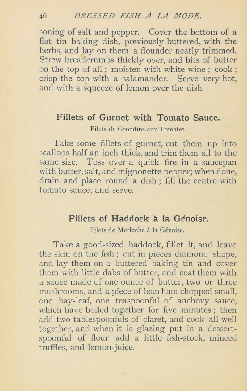 soning of salt and pepper. Cover the bottom of a flat tin baking dish, previously buttered, with the herbs, and lay on them a flounder neatly trimmed. Strew breadcrumbs thickly over, and bits of butter on the top of all; moisten with white wine ; cook ; crisp the top with a salamander. Serve very hot, and with a squeeze of lemon over the dish. Fillets of Gurnet with Tomato Sauce. Filets de Grondins aux Tomates. Take some fillets of gurnet, cut them up into scallops half an inch thick, and trim them all to the same size. Toss over a quick fire in a saucepan with butter, salt, and mignonette pepper; when done, drain and place round a dish ; fill the centre with tomato sauce, and serve. Fillets of Haddock h la Gdnoise. Filets de Merluche a la Genoise. Take a good-sized haddock, fillet it, and leave the skin on the fish ; cut in pieces diamond shape, and lay them on a buttered baking tin and cover them with little dabs of butter, and coat them with a sauce made of one ounce of butter, two or three mushrooms, and a piece of lean ham chopped small, one bay-leaf, one teaspoonful of anchovy sauce, which have boiled together for five minutes; then add two tablespoonfuls of claret, and cook all well together, and when it is glazing put in a dessert- spoonful of flour add a little fish-stock, minced truffles, and lemon-juice.