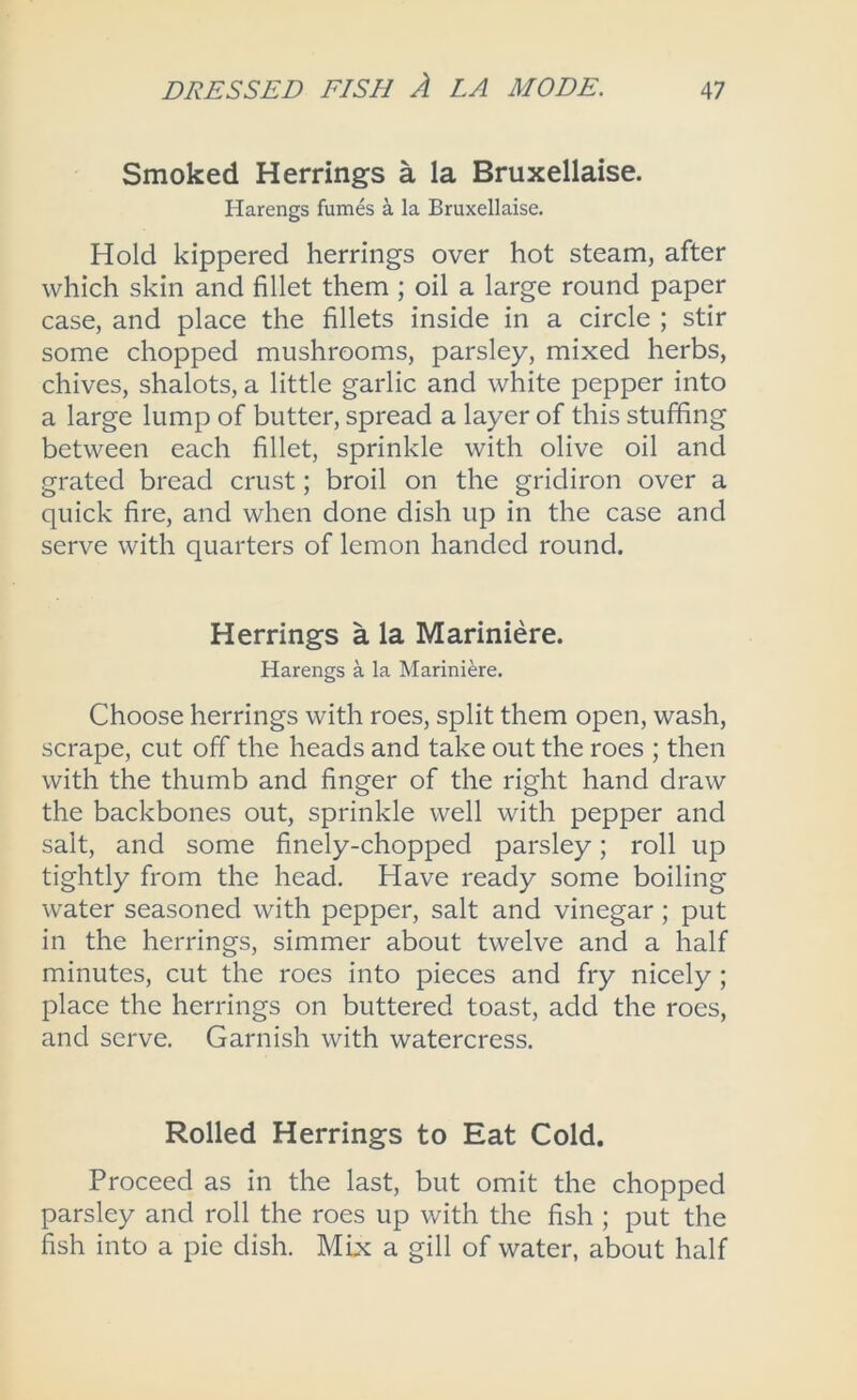 Smoked Herrings a la Bruxellaise. Harengs fumes k la Bruxellaise. Hold kippered herrings over hot steam, after which skin and fillet them ; oil a large round paper case, and place the fillets inside in a circle ; stir some chopped mushrooms, parsley, mixed herbs, chives, shalots, a little garlic and white pepper into a large lump of butter, spread a layer of this stuffing between each fillet, sprinkle with olive oil and grated bread crust; broil on the gridiron over a quick fire, and when done dish up in the case and serve with quarters of lemon handed round. Herrings a la Mariniere. Harengs a la Mariniere. Choose herrings with roes, split them open, wash, scrape, cut off the heads and take out the roes ; then with the thumb and finger of the right hand draw the backbones out, sprinkle well with pepper and salt, and some finely-chopped parsley; roll up tightly from the head. Have ready some boiling water seasoned with pepper, salt and vinegar; put in the herrings, simmer about twelve and a half minutes, cut the roes into pieces and fry nicely ; place the herrings on buttered toast, add the roes, and serve. Garnish with watercress. Rolled Herrings to Eat Cold. Proceed as in the last, but omit the chopped parsley and roll the roes up with the fish ; put the fish into a pie dish. Mix a gill of water, about half