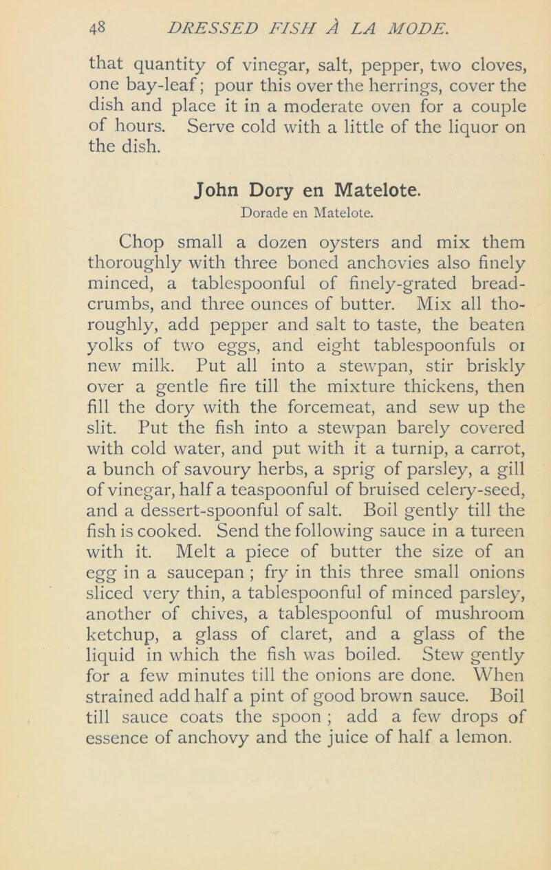 that quantity of vinegar, salt, pepper, two cloves, one bay-leaf; pour this over the herrings, cover the dish and place it in a moderate oven for a couple of hours. Serve cold with a little of the liquor on the dish. John Dory en Matelote. Dorade en Matelote. Chop small a dozen oysters and mix them thoroughly with three boned anchovies also finely minced, a tablespoonful of finely-grated bread- crumbs, and three ounces of butter. Mix all tho- roughly, add pepper and salt to taste, the beaten yolks of two eggs, and eight tablespoonfuls or new milk. Put all into a stewpan, stir briskly over a gentle fire till the mixture thickens, then fill the dory with the forcemeat, and sew up the slit. Put the fish into a stewpan barely covered with cold water, and put with it a turnip, a carrot, a bunch of savoury herbs, a sprig of parsley, a gill of vinegar, half a teaspoonful of bruised celery-seed, and a dessert-spoonful of salt. Boil gently till the fish is cooked. Send the following sauce in a tureen with it. Melt a piece of butter the size of an egg in a saucepan ; fry in this three small onions sliced very thin, a tablespoonful of minced parsley, another of chives, a tablespoonful of mushroom ketchup, a glass of claret, and a glass of the liquid in which the fish was boiled. Stew gently for a few minutes till the onions are done. When strained add half a pint of good brown sauce. Boil till sauce coats the spoon ; add a few drops of essence of anchovy and the juice of half a lemon.