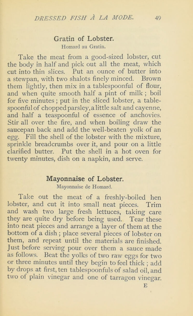 Gratin of Lobster. Homard au Gratin. Take the meat from a good-sized lobster, cut the body in half and pick out all the meat, which cut into thin slices. Put an ounce of butter into a stewpan, with two shalots finely minced. Brown them lightly, then mix in a tablespoonful of flour, and when quite smooth half a pint of milk ; boil for five minutes ; put in the sliced lobster, a table- spoonful of chopped parsley, a little salt and cayenne, and half a teaspoonful of essence of anchovies. Stir all over the fire, and when boiling draw the saucepan back and add the well-beaten yolk of an egg. Fill the shell of the lobster with the mixture, sprinkle breadcrumbs over it, and pour on a little clarified butter. Put the shell in a hot oven for twenty minutes, dish on a napkin, and serve. Mayonnaise of Lobster. Mayonnaise de Homard. Take out the meat of a freshly-boiled hen lobster, and cut it into small neat pieces. Trim and wash two large fresh lettuces, taking care they are quite dry before being used. Tear these into neat pieces and arrange a layer of them at the bottom of a dish ; place several pieces of lobster on them, and repeat until the materials are finished. Just before serving pour over them a sauce made as follows. Beat the yolks of two raw eggs for two or three minutes until they begin to feel thick ; add by drops at first, ten tablespoonfuls of salad oil, and two of plain vinegar and one of tarragon vinegar. E