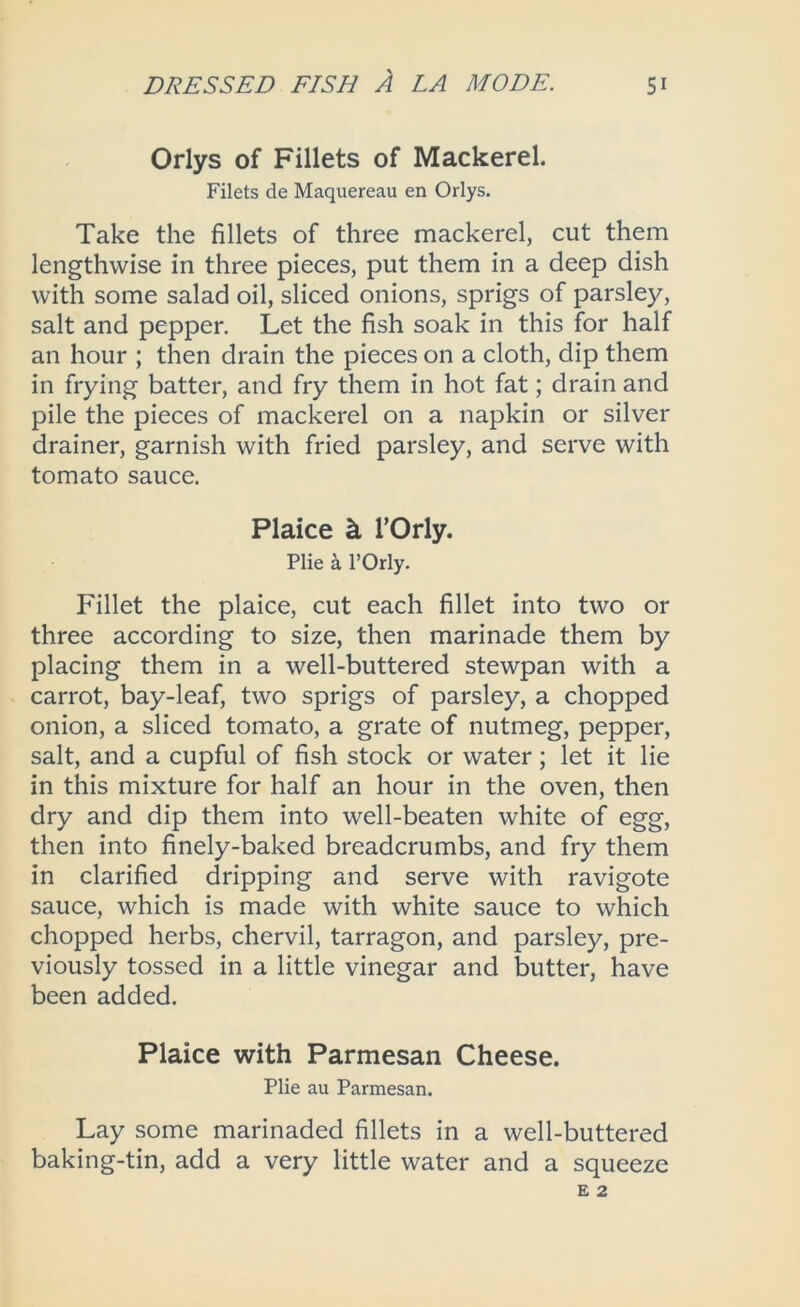 Orlys of Fillets of Mackerel. Filets de Maquereau en Orlys. Take the fillets of three mackerel, cut them lengthwise in three pieces, put them in a deep dish with some salad oil, sliced onions, sprigs of parsley, salt and pepper. Let the fish soak in this for half an hour ; then drain the pieces on a cloth, dip them in frying batter, and fry them in hot fat; drain and pile the pieces of mackerel on a napkin or silver drainer, garnish with fried parsley, and serve with tomato sauce. Plaice ^ rOrly. Pile a I’Orly. Fillet the plaice, cut each fillet into two or three according to size, then marinade them by placing them in a well-buttered stewpan with a carrot, bay-leaf, two sprigs of parsley, a chopped onion, a sliced tomato, a grate of nutmeg, pepper, salt, and a cupful of fish stock or water; let it lie in this mixture for half an hour in the oven, then dry and dip them into well-beaten white of egg, then into finely-baked breadcrumbs, and fry them in clarified dripping and serve with ravigote sauce, which is made with white sauce to which chopped herbs, chervil, tarragon, and parsley, pre- viously tossed in a little vinegar and butter, have been added. Plaice with Parmesan Cheese. Plie au Parmesan. Lay some marinaded fillets in a well-buttered baking-tin, add a very little water and a squeeze