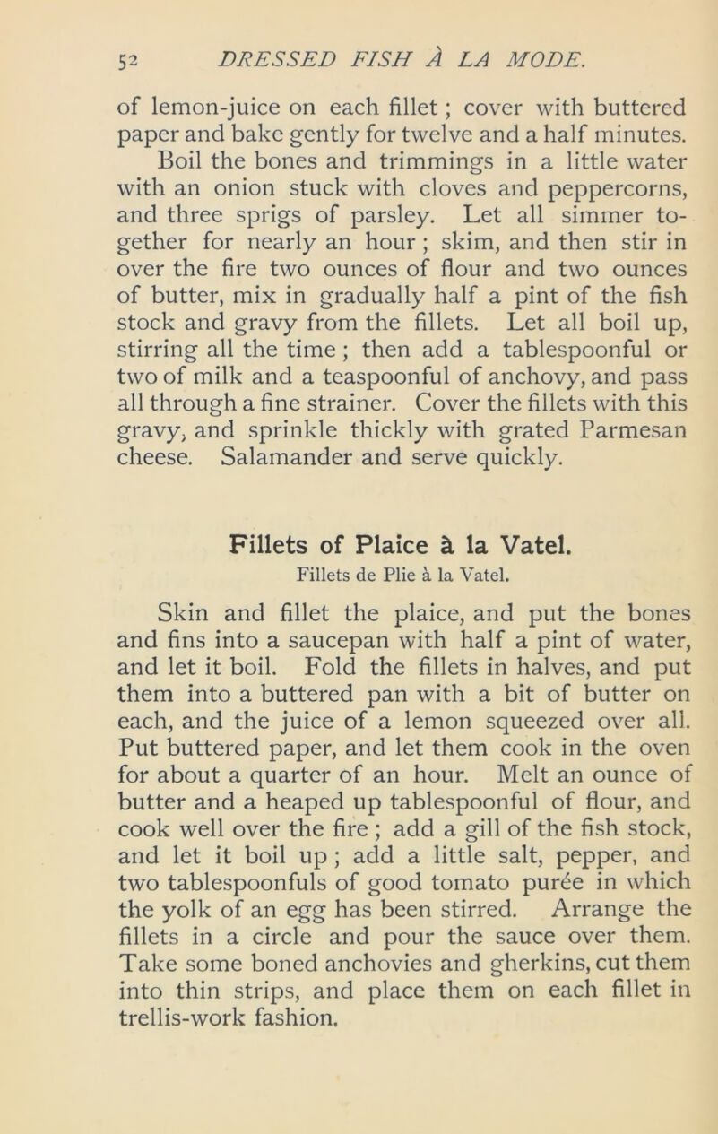 of lemon-juice on each fillet; cover with buttered paper and bake gently for twelve and a half minutes. Boil the bones and trimmings in a little water with an onion stuck with cloves and peppercorns, and three sprigs of parsley. Let all simmer to- gether for nearly an hour ; skim, and then stir in over the fire two ounces of flour and two ounces of butter, mix in gradually half a pint of the fish stock and gravy from the fillets. Let all boil up, stirring all the time; then add a tablespoonful or two of milk and a teaspoonful of anchovy, and pass all through a fine strainer. Cover the fillets with this gravy, and sprinkle thickly with grated Parmesan cheese. Salamander and serve quickly. Fillets of Plaice k la Vatel. Fillets de Plie a la Vatel. Skin and fillet the plaice, and put the bones and fins into a saucepan with half a pint of water, and let it boil. Fold the fillets in halves, and put them into a buttered pan with a bit of butter on each, and the juice of a lemon squeezed over all. Put buttered paper, and let them cook in the oven for about a quarter of an hour. Melt an ounce of butter and a heaped up tablespoonful of flour, and cook well over the fire; add a gill of the fish stock, and let it boil up; add a little salt, pepper, and two tablespoonfuls of good tomato puree in which the yolk of an egg has been stirred. Arrange the fillets in a circle and pour the sauce over them. Take some boned anchovies and gherkins, cut them into thin strips, and place them on each fillet in trellis-work fashion.