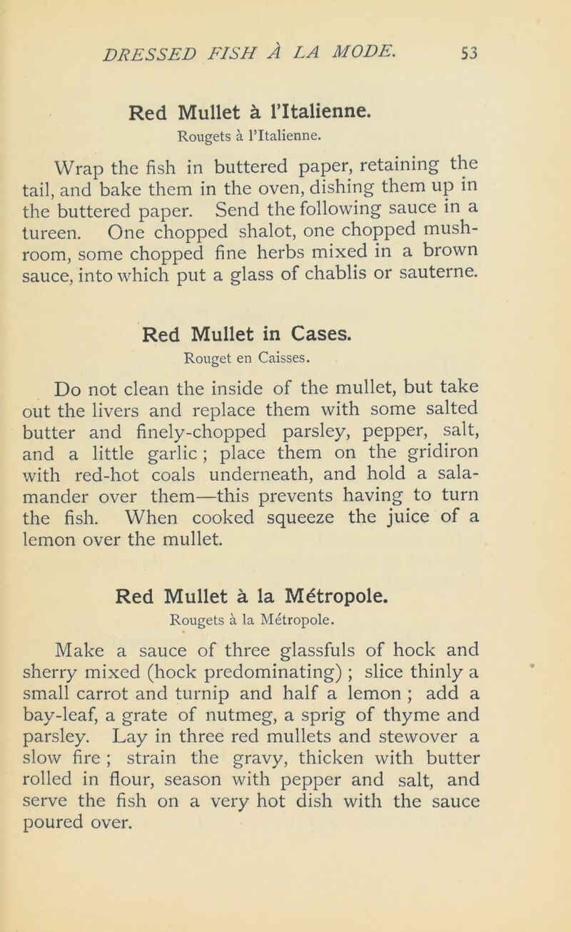 Red Mullet ^ I’ltalienne. Rougets a I’ltalienne. Wrap the fish in buttered paper, retaining the tail, and bake them in the oven, dishing them up in the buttered paper. Send the following sauce in a tureen. One chopped shalot, one chopped mush- room, some chopped fine herbs mixed in a brown sauce, into which put a glass of chablis or sauterne. Red Mullet in Cases. Rouget en Caisses. Do not clean the inside of the mullet, but take out the livers and replace them with some salted butter and finely-chopped parsley, pepper, salt, and a little garlic; place them on the gridiron with red-hot coals underneath, and hold a sala- mander over them—this prevents having to turn the fish. When cooked squeeze the juice of a lemon over the mullet. Red Mullet a la Mdtropole. Rougets a la Metropole. Make a sauce of three glassfuls of hock and sherry mixed (hock predominating); slice thinly a small carrot and turnip and half a lemon ; add a bay-leaf, a grate of nutmeg, a sprig of thyme and parsley. Lay in three red mullets and stewover a slow fire ; strain the gravy, thicken with butter rolled in flour, season with pepper and salt, and serve the fish on a very hot dish with the sauce poured over.