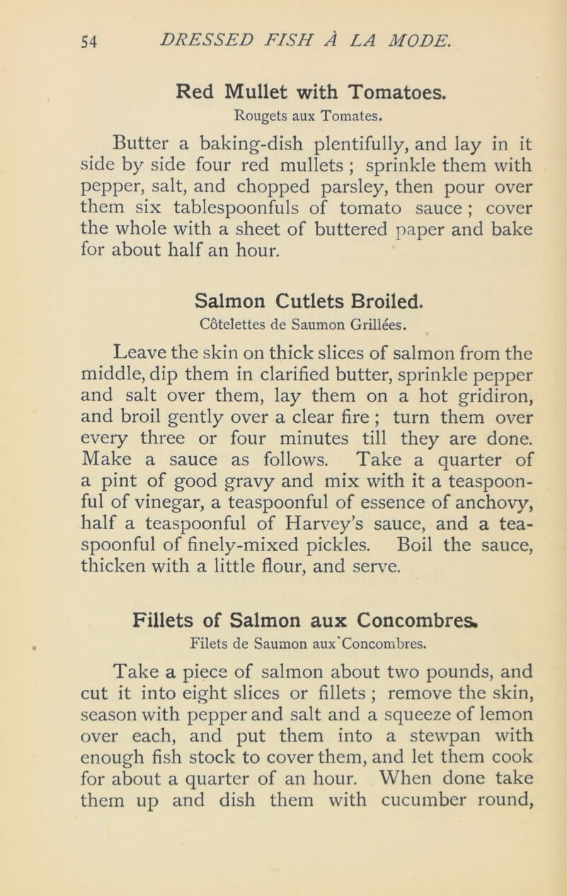 Red Mullet with Tomatoes. Rougets aux Tomates. Butter a baking-dish plentifully, and lay in it side by side four red mullets ; sprinkle them with pepper, salt, and chopped parsley, then pour over them six tablespoonfuls of tomato sauce; cover the whole with a sheet of buttered paper and bake for about half an hour. Salmon Cutlets Broiled. Cotelettes de Saumon Grillees. Leave the skin on thick slices of salmon from the middle, dip them in clarified butter, sprinkle pepper and salt over them, lay them on a hot gridiron, and broil gently over a clear fire ; turn them over every three or four minutes till they are done. Make a sauce as follows. Take a quarter of a pint of good gravy and mix with it a teaspoon- ful of vinegar, a teaspoonful of essence of anchovy, half a teaspoonful of Harvey’s sauce, and a tea- spoonful of finely-mixed pickles. Boil the sauce, thicken with a little flour, and serve. Fillets of Salmon aux Concombres. Filets de Saumon aux'Concombres. Take a piece of salmon about two pounds, and cut it into eight slices or fillets; remove the skin, season with pepper and salt and a squeeze of lemon over each, and put them into a stewpan with enough fish stock to cover them, and let them cook for about a quarter of an hour. When done take them up and dish them with cucumber round.