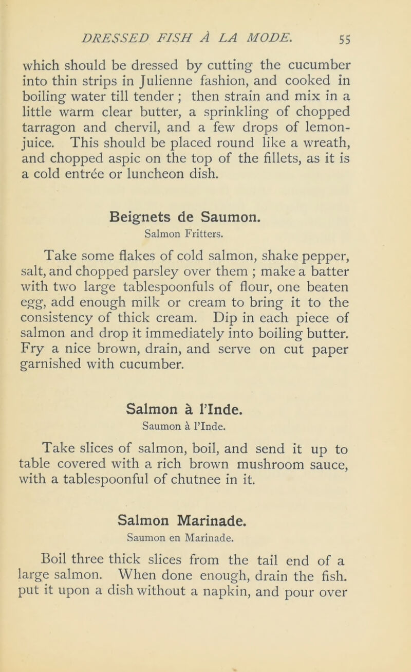 which should be dressed by cutting the cucumber into thin strips in Julienne fashion, and cooked in boiling water till tender; then strain and mix in a little warm clear butter, a sprinkling of chopped tarragon and chervil, and a few drops of lemon- juice. This should be placed round like a wreath, and chopped aspic on the top of the fillets, as it is a cold entree or luncheon dish. Beignets de Saumon. Salmon Fritters. Take some flakes of cold salmon, shake pepper, salt, and chopped parsley over them ; make a batter with two large tablespoonfuls of flour, one beaten egg, add enough milk or cream to bring it to the consistency of thick cream. Dip in each piece of salmon and drop it immediately into boiling butter. Fry a nice brown, drain, and serve on cut paper garnished with cucumber. Salmon a ITnde. Saumon k I’Inde. Take slices of salmon, boil, and send it up to table covered with a rich brown mushroom sauce, with a tablespoonful of chutnee in it. Salmon Marinade. Saumon en Marinade. Boil three thick slices from the tail end of a large salmon. When done enough, drain the fish, put it upon a dish without a napkin, and pour over