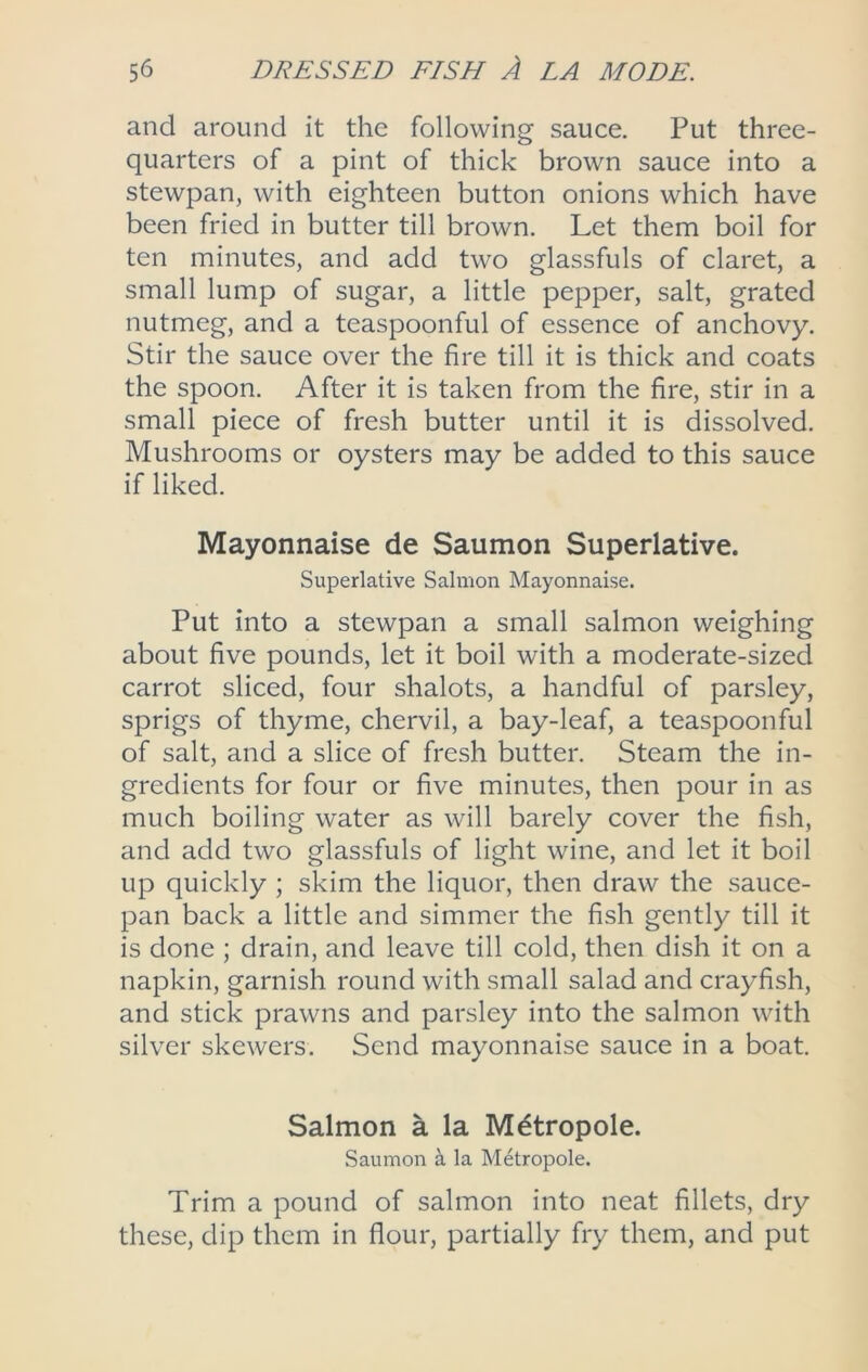 and around it the following sauce. Put three- quarters of a pint of thick brown sauce into a stewpan, with eighteen button onions which have been fried in butter till brown. Let them boil for ten minutes, and add two glassfuls of claret, a small lump of sugar, a little pepper, salt, grated nutmeg, and a teaspoonful of essence of anchovy. Stir the sauce over the fire till it is thick and coats the spoon. After it is taken from the fire, stir in a small piece of fresh butter until it is dissolved. Mushrooms or oysters may be added to this sauce if liked. Mayonnaise de Saumon Superlative. Superlative Salmon Mayonnaise. Put into a stewpan a small salmon weighing about five pounds, let it boil with a moderate-sized carrot sliced, four shalots, a handful of parsley, sprigs of thyme, chervil, a bay-leaf, a teaspoonful of salt, and a slice of fresh butter. Steam the in- gredients for four or five minutes, then pour in as much boiling water as will barely cover the fish, and add two glassfuls of light wine, and let it boil up quickly ; skim the liquor, then draw the sauce- pan back a little and simmer the fish gently till it is done ; drain, and leave till cold, then dish it on a napkin, garnish round with small salad and crayfish, and stick prawns and parsley into the salmon with silver skewers. Send mayonnaise sauce in a boat. Salmon a la Mdtropole. Saumon ^ la Metropole. Trim a pound of salmon into neat fillets, dry these, dip them in flour, partially fry them, and put