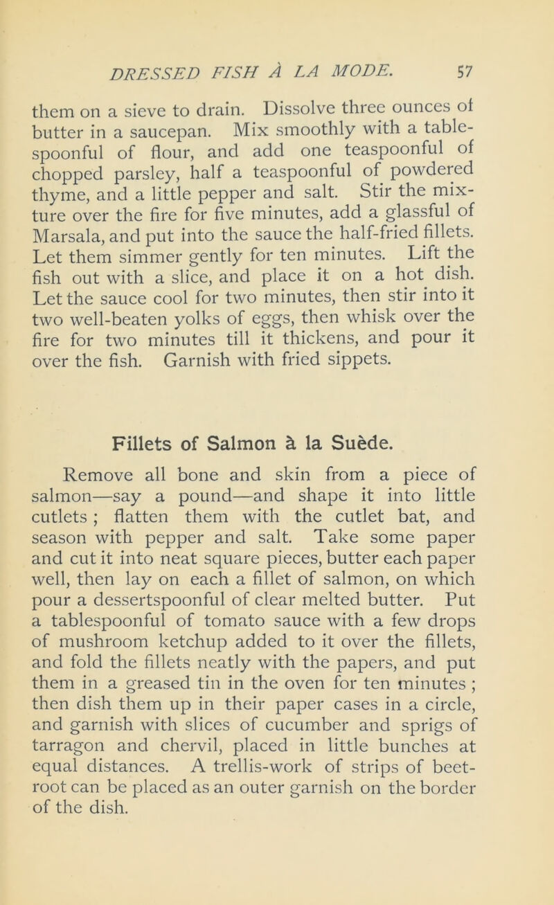 them on a sieve to drain. Dissolve three ounces ot butter in a saucepan. Mix smoothly with a table- spoonful of flour, and add one teaspoonful of chopped parsley, half a teaspoonful of powdered thyme, and a little pepper and salt. Stir the mix- ture over the fire for five minutes, add a glassful of Marsala, and put into the sauce the half-fried fillets. Let them simmer gently for ten minutes. Lift the fish out with a slice, and place it on a hot dish. Let the sauce cool for two minutes, then stir into it two well-beaten yolks of eggs, then whisk over the fire for two minutes till it thickens, and pour it over the fish. Garnish with fried sippets. Fillets of Salmon k la SuMe. Remove all bone and skin from a piece of salmon—say a pound—and shape it into little cutlets; flatten them with the cutlet bat, and season with pepper and salt. Take some paper and cut it into neat square pieces, butter each paper well, then lay on each a fillet of salmon, on which pour a dessertspoonful of clear melted butter. Put a tablespoonful of tomato sauce with a few drops of mushroom ketchup added to it over the fillets, and fold the fillets neatly with the papers, and put them in a greased tin in the oven for ten minutes ; then dish them up in their paper cases in a circle, and garnish with slices of cucumber and sprigs of tarragon and chervil, placed in little bunches at equal distances. A trellis-work of strips of beet- root can be placed as an outer garnish on the border of the dish.