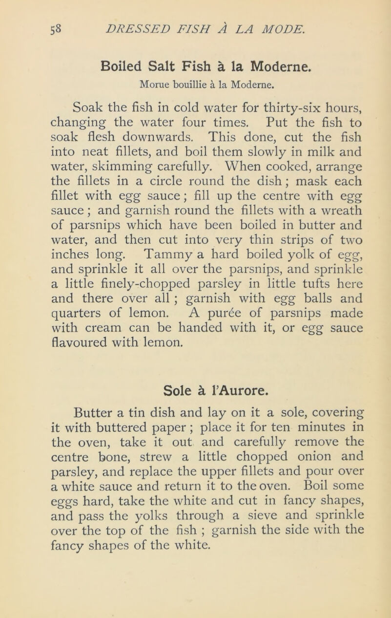 Boiled Salt Fish a la Moderne. Morue bouillie a la Moderne. Soak the fish in cold water for thirty-six hours, changing the water four times. Put the fish to soak flesh downwards. This done, cut the fish into neat fillets, and boil them slowly in milk and water, skimming carefully. When cooked, arrange the fillets in a circle round the dish; mask each fillet with egg sauce; fill up the centre with egg sauce ; and garnish round the fillets with a wreath of parsnips which have been boiled in butter and water, and then cut into very thin strips of two inches long. Tammy a hard boiled yolk of egg, and sprinkle it all over the parsnips, and sprinkle a little finely-chopped parsley in little tufts here and there over all ; garnish with egg balls and quarters of lemon. A puree of parsnips made with cream can be handed with it, or egg sauce flavoured with lemon. Sole ^ I’Aurore. Butter a tin dish and lay on it a sole, covering it with buttered paper ; place it for ten minutes in the oven, take it out and carefully remove the centre bone, strew a little chopped onion and parsley, and replace the upper fillets and pour over a white sauce and return it to the oven. Boil some eggs hard, take the white and cut in fancy shapes, and pass the yolks through a sieve and sprinkle over the top of the fish ; garnish the side with the fancy shapes of the white.